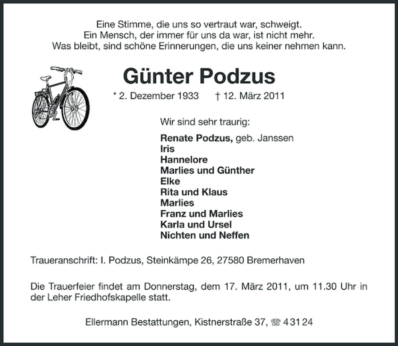 <p>Eine Stimme, die uns so vertraut war, schweigt. Ein Mensch, der immer für uns da war, ist nicht mehr. Was bleibt, sind schöne Erinnerungen, die uns keiner nehmen kann.</p>
<p>Günter Podzus<br />* 2. Dezember 1933 † 12. März 2011 Wir sind sehr traurig: Renate Podzus, geb. Janssen Iris Hannelore Marlies und Günther Elke Rita und Klaus Marlies Franz und Marlies Karla und Ursel Nichten und Neffen Traueranschrift: I. Podzus, Steinkämpe 26, 27580 Bremerhaven Die Trauerfeier findet am Donnerstag, dem 17. März 2011, um 11.30 Uhr in der Leher Friedhofskapelle statt. Ellermann Bestattungen, Kistnerstraße 37, 4 31 24</p>