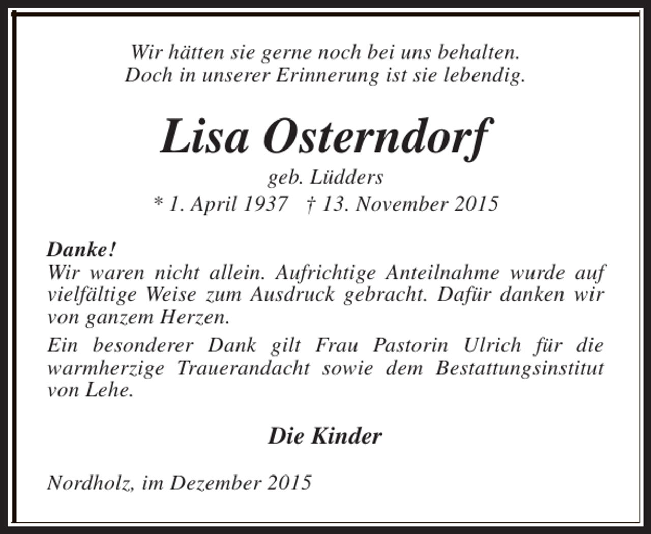 <p>Wir hätten sie gerne noch bei uns behalten.<br />Doch in unserer Erinnerung ist sie lebendig.</p><p>Lisa Osterndorf</p><p>geb. Lüdders<br />* 1. April 1937 † 13. November 2015<br />Danke!<br />Wir waren nicht allein. Aufrichtige Anteilnahme wurde auf<br />vielfältige Weise zum Ausdruck gebracht. Dafür danken wir<br />von ganzem Herzen.<br />Ein besonderer Dank gilt Frau Pastorin Ulrich für die<br />warmherzige Trauerandacht sowie dem Bestattungsinstitut<br />von Lehe.</p><p>Die Kinder<br />Nordholz, im Dezember 2015</p>