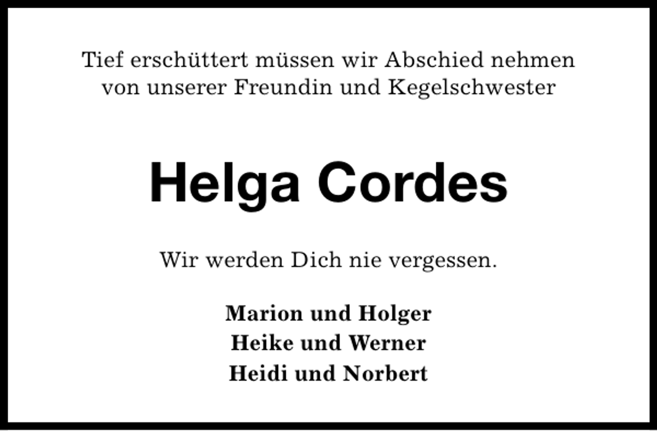 <p>Tief erschüttert müssen wir Abschied nehmen<br />von unserer Freundin und Kegelschwester</p><p>Helga Cordes<br />Wir werden Dich nie vergessen.<br />Marion und Holger<br />Heike und Werner<br />Heidi und Norbert</p>