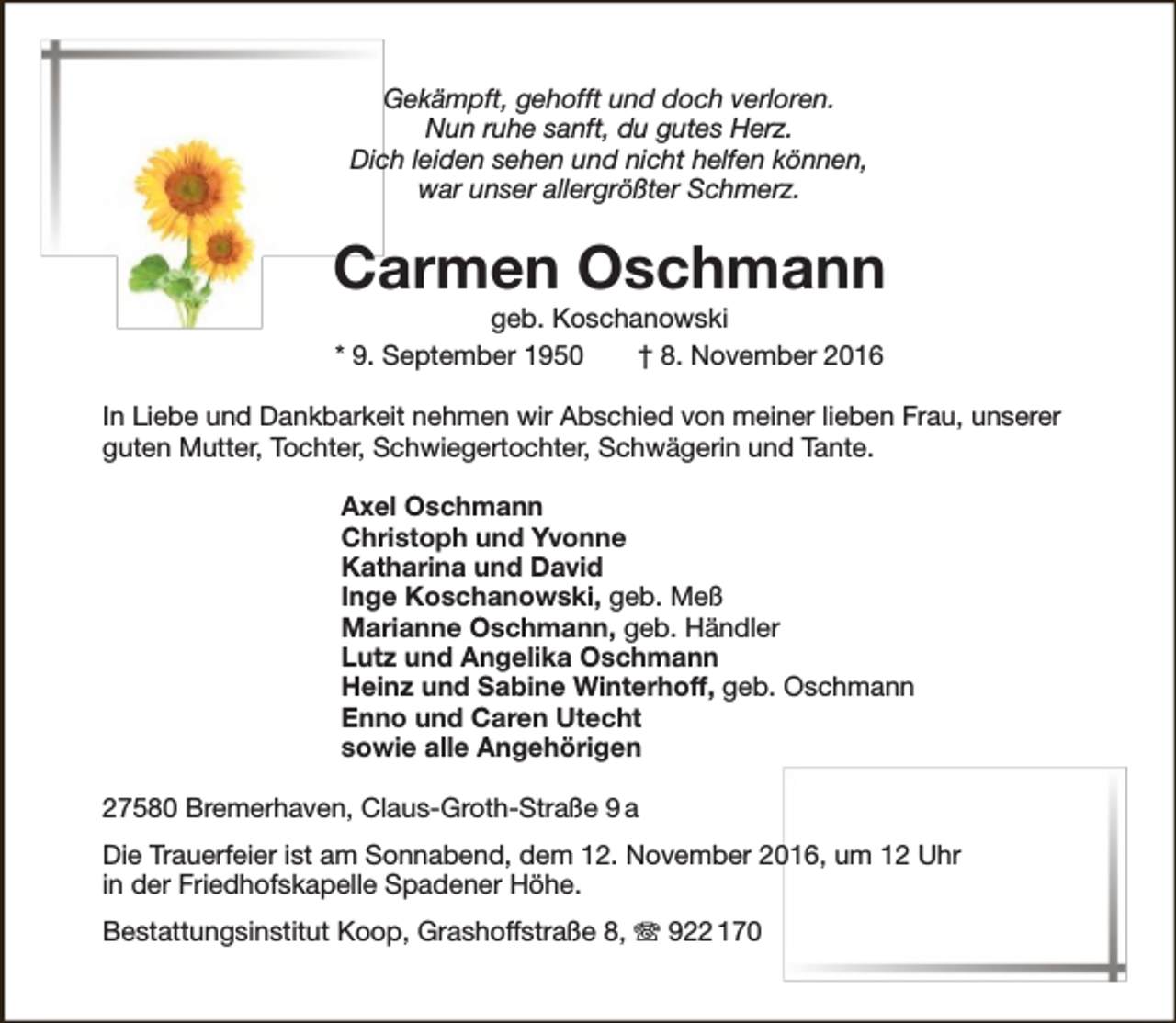 <p>Gekämpft, gehofft und doch verloren.<br />Nun ruhe sanft, du gutes Herz.<br />Dich leiden sehen und nicht helfen können,<br />war unser allergrößter Schmerz.</p><p>Carmen Oschmann<br />geb. Koschanowski<br />* 9. September 1950<br />† 8. November 2016</p><p>In Liebe und Dankbarkeit nehmen wir Abschied von meiner lieben Frau, unserer<br />guten Mutter, Tochter, Schwiegertochter, Schwägerin und Tante.<br />Axel Oschmann<br />Christoph und Yvonne<br />Katharina und David<br />Inge Koschanowski, geb. Meß<br />Marianne Oschmann, geb. Händler<br />Lutz und Angelika Oschmann<br />Heinz und Sabine Winterhoff, geb. Oschmann<br />Enno und Caren Utecht<br />sowie alle Angehörigen<br />27580 Bremerhaven, Claus-Groth-Straße 9 a<br />Die Trauerfeier ist am Sonnabend, dem 12. November 2016, um 12 Uhr<br />in der Friedhofskapelle Spadener Höhe.<br />Bestattungsinstitut Koop, Grashoffstraße 8, T 922 170</p>