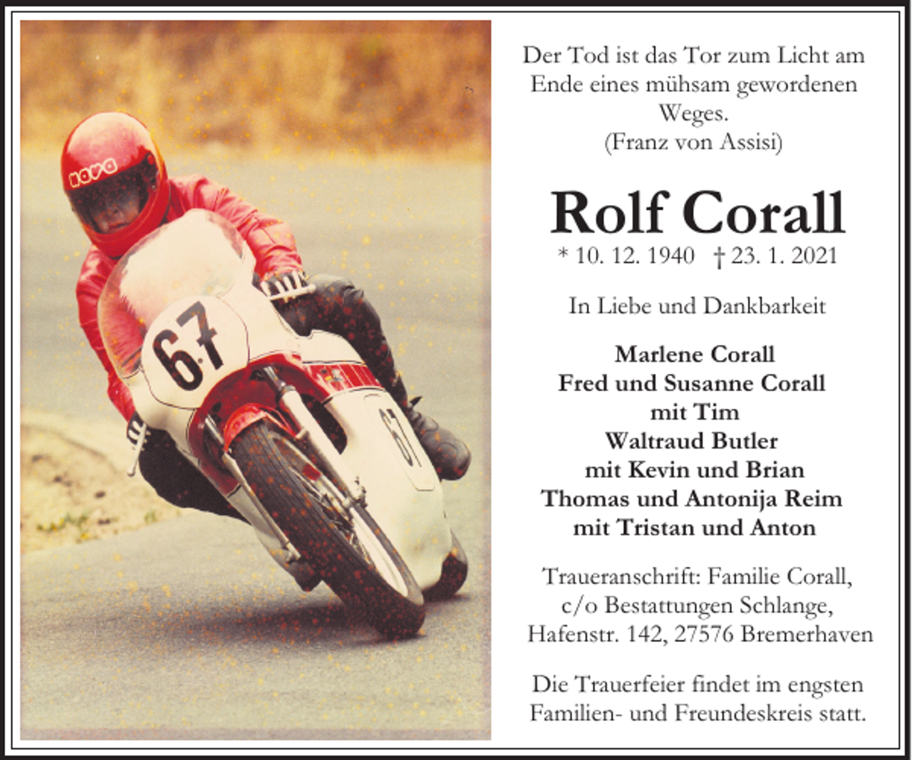 <p>Der Tod ist das Tor zum Licht am<br />Ende eines mühsam gewordenen<br />Weges.<br />(Franz von Assisi)</p><p>Rolf Corall<br />* 10. 12. 1940 † 23. 1. 2021<br />In Liebe und Dankbarkeit<br />Marlene Corall<br />Fred und Susanne Corall<br />mit Tim<br />Waltraud Butler<br />mit Kevin und Brian<br />Thomas und Antonija Reim<br />mit Tristan und Anton<br />Traueranschrift: Familie Corall,<br />c/o Bestattungen Schlange,<br />Hafenstr. 142, 27576 Bremerhaven<br />Die Trauerfeier findet im engsten<br />Familien- und Freundeskreis statt.</p>