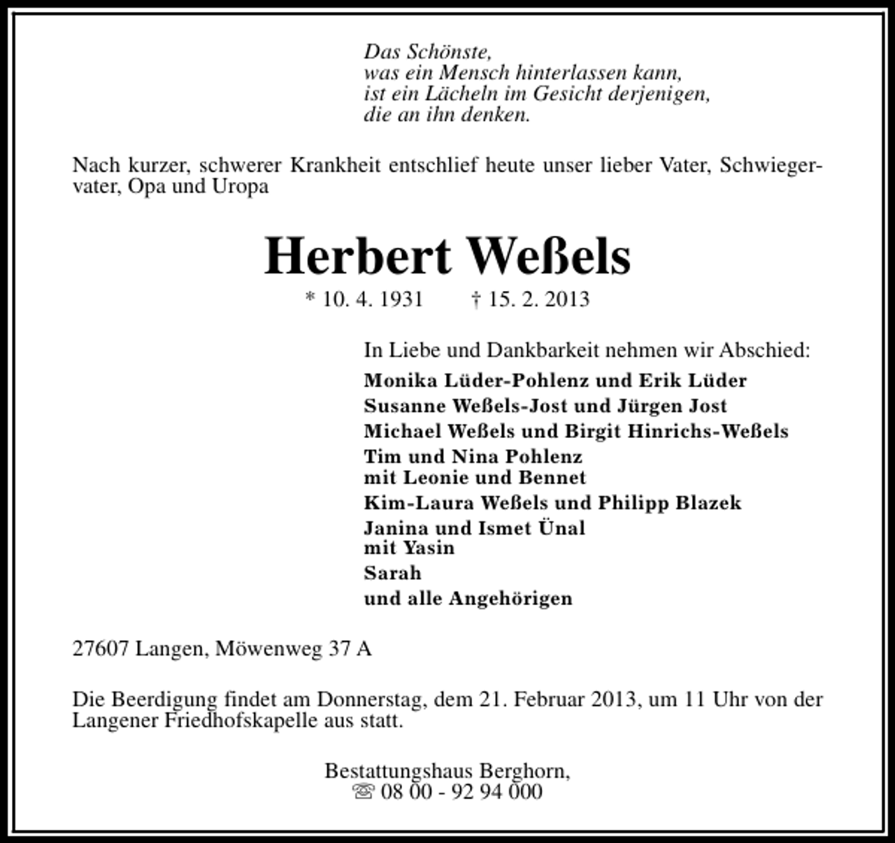 <p>Das Schönste,<br />was ein Mensch hinterlassen kann,<br />ist ein Lächeln im Gesicht derjenigen,<br />die an ihn denken.<br />Nach kurzer, schwerer Krankheit entschlief heute unser lieber Vater, Schwiegervater, Opa und Uropa</p><p>Herbert Weßels<br />* 10. 4. 1931</p><p>† 15. 2. 2013</p><p>In Liebe und Dankbarkeit nehmen wir Abschied:<br />Monika Lüder-Pohlenz und Erik Lüder<br />Susanne Weßels-Jost und Jürgen Jost<br />Michael Weßels und Birgit Hinrichs-Weßels<br />Tim und Nina Pohlenz<br />mit Leonie und Bennet<br />Kim-Laura Weßels und Philipp Blazek<br />Janina und Ismet Ünal<br />mit Yasin<br />Sarah<br />und alle Angehörigen</p><p>27607 Langen, Möwenweg 37 A<br />Die Beerdigung findet am Donnerstag, dem 21. Februar 2013, um 11 Uhr von der<br />Langener Friedhofskapelle aus statt.<br />Bestattungshaus Berghorn,<br />s 08 00 - 92 94 000</p>