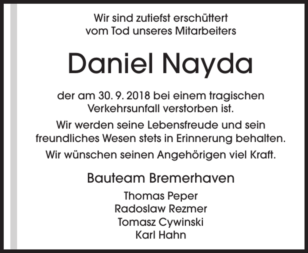 <p>Wir sind zutiefst erschüttert<br />vom Tod unseres Mitarbeiters</p><p>Daniel Nayda<br />der am 30. 9. 2018 bei einem tragischen<br />Verkehrsunfall verstorben ist.<br />Wir werden seine Lebensfreude und sein<br />freundliches Wesen stets in Erinnerung behalten.<br />Wir wünschen seinen Angehörigen viel Kraft.</p><p>Bauteam Bremerhaven<br />Thomas Peper<br />Radoslaw Rezmer<br />Tomasz Cywinski<br />Karl Hahn</p>