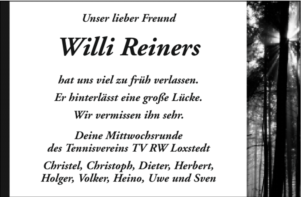 <p>Unser lieber Freund</p><p>Willi Reiners<br />hat uns viel zu früh verlassen.<br />Er hinterlässt eine große Lücke.<br />Wir vermissen ihn sehr.<br />Deine Mittwochsrunde<br />des Tennisvereins TV RW Loxstedt<br />Christel, Christoph, Dieter, Herbert,<br />Holger, Volker, Heino, Uwe und Sven</p>