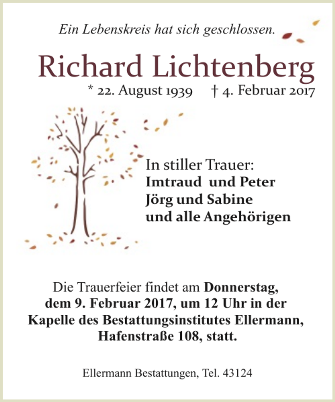 <p>Ein Lebenskreis hat sich geschlossen.</p><p>Richard Lichtenberg<br />* 22. August 1939</p><p>† 4. Februar 2017</p><p>In stiller Trauer:</p><p>Imtraud und Peter<br />Jörg und Sabine<br />und alle Angehörigen</p><p>Die Trauerfeier findet am Donnerstag,<br />dem 9. Februar 2017, um 12 Uhr in der<br />Kapelle des Bestattungsinstitutes Ellermann,<br />Hafenstraße 108, statt.<br />Ellermann Bestattungen, Tel. 43124</p>