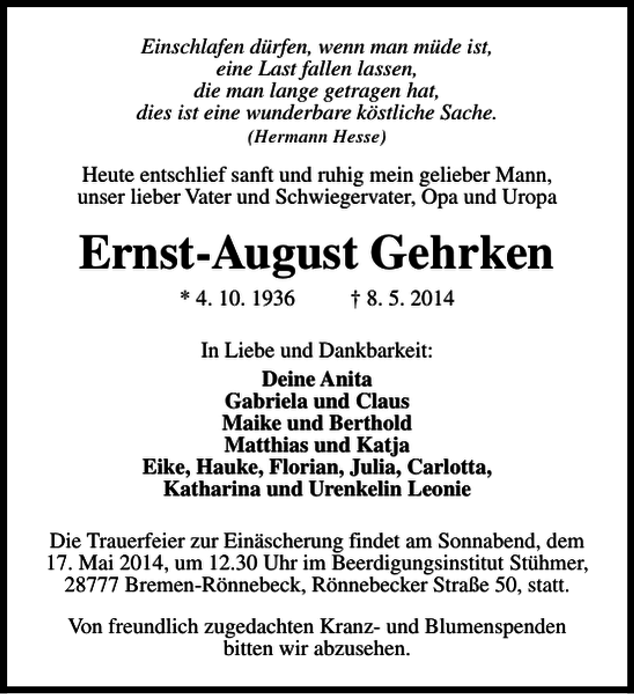 <p>Einschlafen dürfen, wenn man müde ist,<br />eine Last fallen lassen,<br />die man lange getragen hat,<br />dies ist eine wunderbare köstliche Sache.<br />(Hermann Hesse)</p><p>Heute entschlief sanft und ruhig mein gelieber Mann,<br />unser lieber Vater und Schwiegervater, Opa und Uropa</p><p>Ernst-August Gehrken<br />* 4. 10. 1936</p><p>† 8. 5. 2014</p><p>In Liebe und Dankbarkeit:<br />Deine Anita<br />Gabriela und Claus<br />Maike und Berthold<br />Matthias und Katja<br />Eike, Hauke, Florian, Julia, Carlotta,<br />Katharina und Urenkelin Leonie<br />Die Trauerfeier zur Einäscherung findet am Sonnabend, dem<br />17. Mai 2014, um 12.30 Uhr im Beerdigungsinstitut Stühmer,<br />28777 Bremen-Rönnebeck, Rönnebecker Straße 50, statt.<br />Von freundlich zugedachten Kranz- und Blumenspenden<br />bitten wir abzusehen.</p>