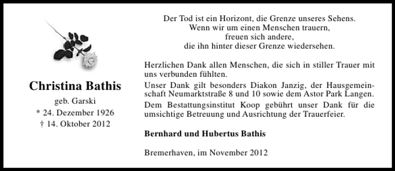 <p>Der Tod ist ein Horizont, die Grenze unseres Sehens.<br />Wenn wir um einen Menschen trauern,<br />freuen sich andere,<br />die ihn hinter dieser Grenze wiedersehen.</p><p>Christina Bathis<br />geb. Garski<br />* 24. Dezember 1926<br />† 14. Oktober 2012</p><p>Herzlichen Dank allen Menschen, die sich in stiller Trauer mit<br />uns verbunden fühlten.<br />Unser Dank gilt besonders Diakon Janzig, der Hausgemeinschaft Neumarktstraße 8 und 10 sowie dem Astor Park Langen.<br />Dem Bestattungsinstitut Koop gebührt unser Dank für die<br />umsichtige Betreuung und Ausrichtung der Trauerfeier.<br />Bernhard und Hubertus Bathis<br />Bremerhaven, im November 2012</p>