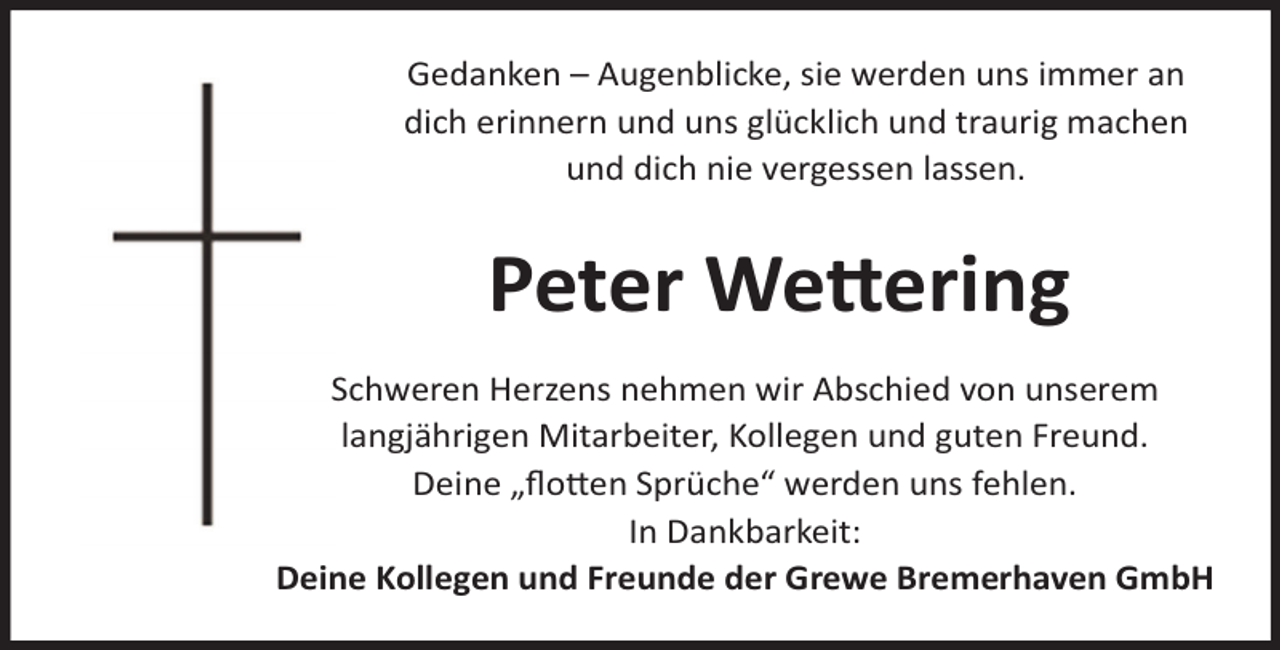 <p>Gedanken – Augenblicke, sie werden uns immer an<br />dich erinnern und uns glücklich und traurig machen<br />und dich nie vergessen lassen.</p><p>Peter Wettering<br />Schweren Herzens nehmen wir Abschied von unserem<br />langjährigen Mitarbeiter, Kollegen und guten Freund.<br />Deine „ﬂotten Sprüche“ werden uns fehlen.<br />In Dankbarkeit:<br />Deine Kollegen und Freunde der Grewe Bremerhaven GmbH</p>
