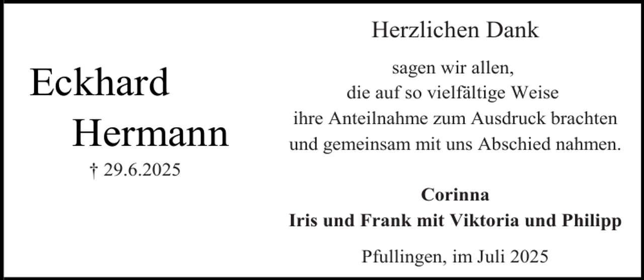 <p>Herzlichen Dank</p><p>Eckhard<br />Hermann</p><p>sagen wir allen,<br />die auf so vielfältige Weise<br />ihre Anteilnahme zum Ausdruck brachten<br />und gemeinsam mit uns Abschied nahmen.</p><p>† 29.6.2025</p><p>Corinna<br />Iris und Frank mit Viktoria und Philipp<br />Pfullingen, im Juli 2025</p>