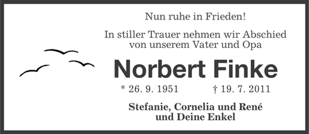 <p>Nun ruhe in Frieden!<br />In stiller Trauer nehmen wir Abschied<br />von unserem Vater und Opa</p><p>Norbert Finke<br />* 26. 9. 1951</p><p>† 19. 7. 2011</p><p>Stefanie, Cornelia und René<br />und Deine Enkel</p>