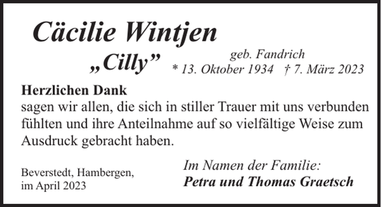 <p>Cäcilie Wintjen<br />„Cilly”</p><p>geb. Fandrich<br />* 13. Oktober 1934 † 7. März 2023</p><p>Herzlichen Dank<br />sagen wir allen, die sich in stiller Trauer mit uns verbunden<br />fühlten und ihre Anteilnahme auf so vielfältige Weise zum<br />Ausdruck gebracht haben.<br />Beverstedt, Hambergen,<br />im April 2023</p><p>Im Namen der Familie:<br />Petra und Thomas Graetsch</p>