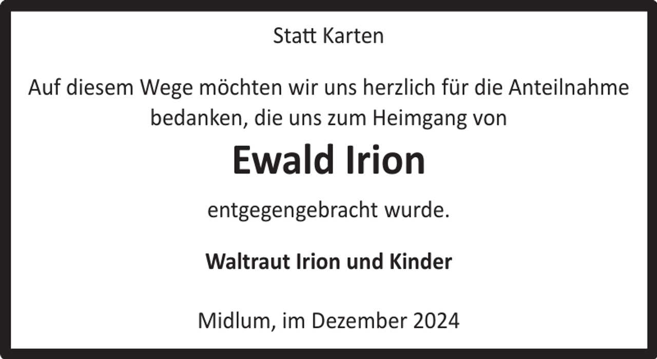<p>Statt Karten<br />Auf diesem Wege möchten wir uns herzlich für die Anteilnahme<br />bedanken, die uns zum Heimgang von</p><p>Ewald Irion</p><p>entgegengebracht wurde.<br />Waltraut Irion und Kinder<br />Midlum, im Dezember 2024</p>
