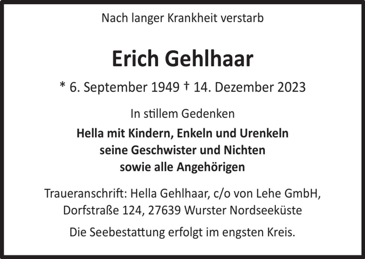 <p>Nach langer Krankheit verstarb</p><p>Erich Gehlhaar<br />* 6. September 1949 † 14. Dezember 2023<br />In stillem Gedenken<br />Hella mit Kindern, Enkeln und Urenkeln<br />seine Geschwister und Nichten<br />sowie alle Angehörigen<br />Traueranschrift: Hella Gehlhaar, c/o von Lehe GmbH,<br />Dorfstraße 124, 27639 Wurster Nordseeküste<br />Die Seebestattung erfolgt im engsten Kreis.</p>