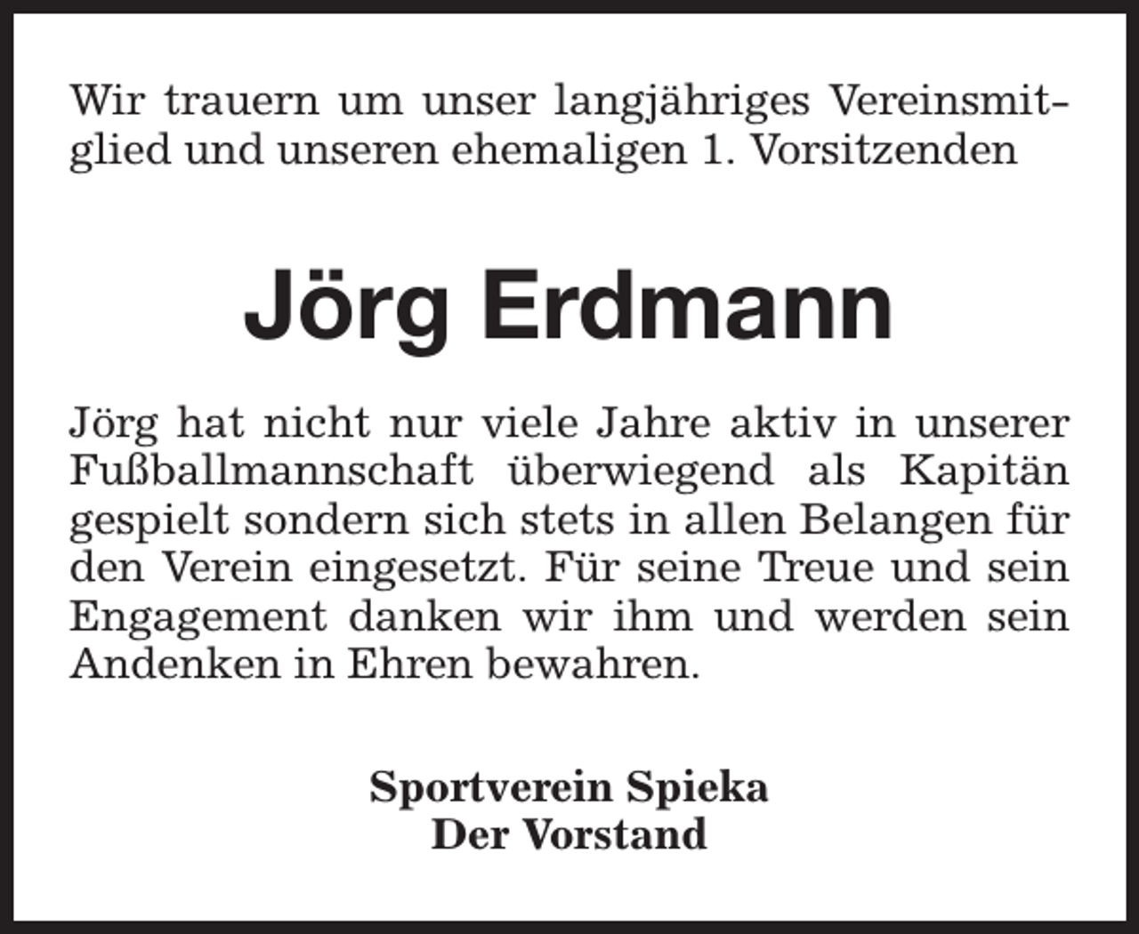 <p>Wir trauern um unser langjähriges Vereinsmitglied und unseren ehemaligen 1. Vorsitzenden</p><p>Jörg Erdmann<br />Jörg hat nicht nur viele Jahre aktiv in unserer<br />Fußballmannschaft überwiegend als Kapitän<br />gespielt sondern sich stets in allen Belangen für<br />den Verein eingesetzt. Für seine Treue und sein<br />Engagement danken wir ihm und werden sein<br />Andenken in Ehren bewahren.<br />Sportverein Spieka<br />Der Vorstand</p>