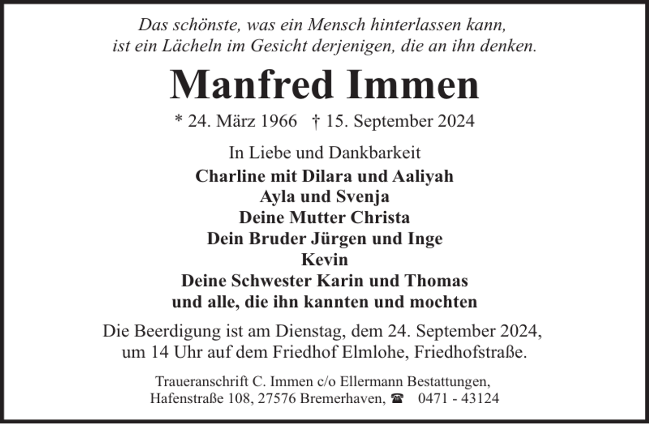 <p>Das schönste, was ein Mensch hinterlassen kann,<br />ist ein Lächeln im Gesicht derjenigen, die an ihn denken.</p><p>Manfred Immen<br />* 24. März 1966 † 15. September 2024</p><p>In Liebe und Dankbarkeit<br />Charline mit Dilara und Aaliyah<br />Ayla und Svenja<br />Deine Mutter Christa<br />Dein Bruder Jürgen und Inge<br />Kevin<br />Deine Schwester Karin und Thomas<br />und alle, die ihn kannten und mochten<br />Die Beerdigung ist am Dienstag, dem 24. September 2024,<br />um 14 Uhr auf dem Friedhof Elmlohe, Friedhofstraße.<br />Traueranschrift C. Immen c/o Ellermann Bestattungen,<br />Hafenstraße 108, 27576 Bremerhaven, ( 0471 - 43124</p>