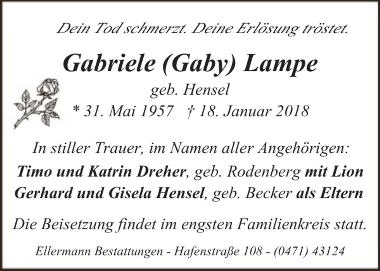 <p>Dein Tod schmerzt. Deine Erlösung tröstet.</p><p>Gabriele (Gaby) Lampe<br />geb. Hensel<br />* 31. Mai 1957 † 18. Januar 2018</p><p>In stiller Trauer, im Namen aller Angehörigen:<br />Timo und Katrin Dreher, geb. Rodenberg mit Lion<br />Gerhard und Gisela Hensel, geb. Becker als Eltern<br />Die Beisetzung findet im engsten Familienkreis statt.<br />Ellermann Bestattungen - Hafenstraße 108 - (0471) 43124</p>