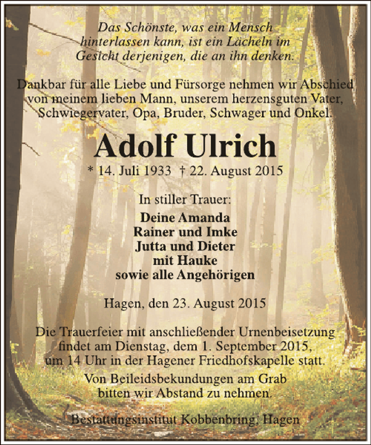 <p>Das Schönste, was ein Mensch<br />hinterlassen kann, ist ein Lächeln im<br />Gesicht derjenigen, die an ihn denken.<br />Dankbar für alle Liebe und Fürsorge nehmen wir Abschied<br />von meinem lieben Mann, unserem herzensguten Vater,<br />Schwiegervater, Opa, Bruder, Schwager und Onkel.</p><p>Adolf Ulrich</p><p>* 14. Juli 1933 † 22. August 2015<br />In stiller Trauer:<br />Deine Amanda<br />Rainer und Imke<br />Jutta und Dieter<br />mit Hauke<br />sowie alle Angehörigen<br />Hagen, den 23. August 2015<br />Die Trauerfeier mit anschließender Urnenbeisetzung<br />findet am Dienstag, dem 1. September 2015,<br />um 14 Uhr in der Hagener Friedhofskapelle statt.<br />Von Beileidsbekundungen am Grab<br />bitten wir Abstand zu nehmen.<br />Bestattungsinstitut Kobbenbring, Hagen</p>