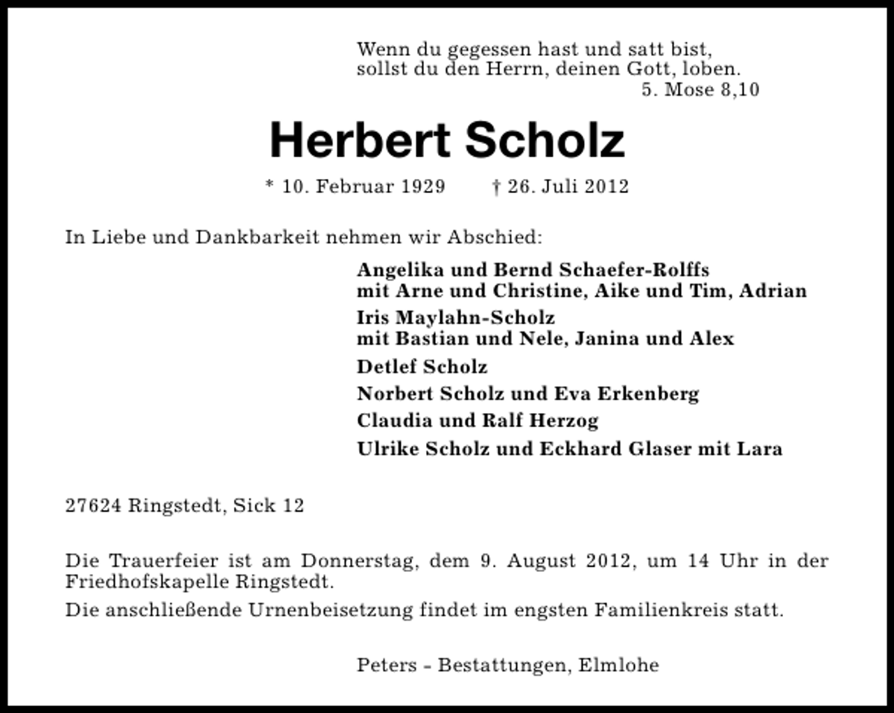 <p>Wenn du gegessen hast und satt bist,<br />sollst du den Herrn, deinen Gott, loben.<br />5. Mose 8,10</p><p>Herbert Scholz</p><p>* 10. Februar 1929</p><p>† 26. Juli 2012</p><p>In Liebe und Dankbarkeit nehmen wir Abschied:<br />Angelika und Bernd Schaefer-Rolffs<br />mit Arne und Christine, Aike und Tim, Adrian<br />Iris Maylahn-Scholz<br />mit Bastian und Nele, Janina und Alex<br />Detlef Scholz<br />Norbert Scholz und Eva Erkenberg<br />Claudia und Ralf Herzog<br />Ulrike Scholz und Eckhard Glaser mit Lara<br />27624 Ringstedt, Sick 12<br />Die Trauerfeier ist am Donnerstag, dem 9. August 2012, um 14 Uhr in der<br />Friedhofskapelle Ringstedt.<br />Die anschließende Urnenbeisetzung findet im engsten Familienkreis statt.<br />Peters - Bestattungen, Elmlohe</p>