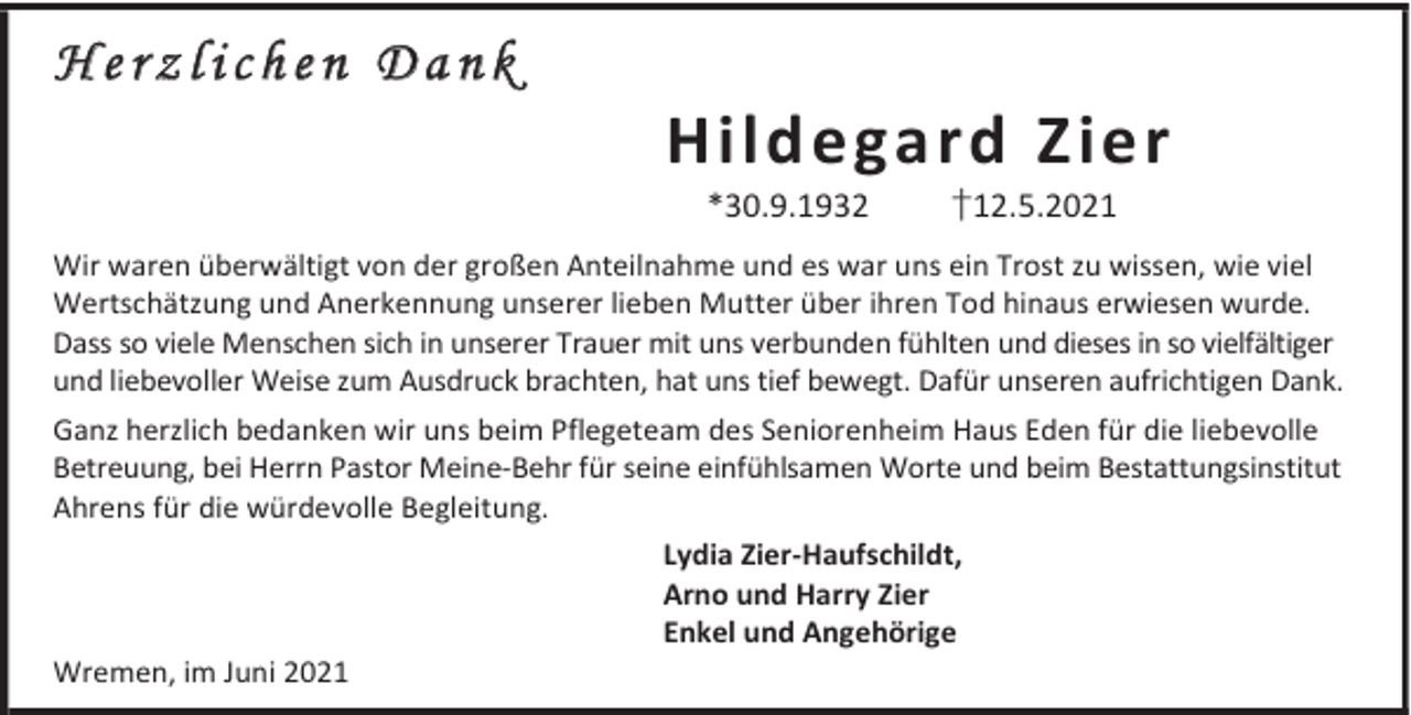 <p>Herzlichen Dank</p><p>Hildegard Zier<br />*30.9.1932</p><p>†12.5.2021</p><p>Wir waren überwältigt von der großen Anteilnahme und es war uns ein Trost zu wissen, wie viel<br />Wertschätzung und Anerkennung unserer lieben Mutter über ihren Tod hinaus erwiesen wurde.<br />Dass so viele Menschen sich in unserer Trauer mit uns verbunden fühlten und dieses in so vielfältiger<br />und liebevoller Weise zum Ausdruck brachten, hat uns tief bewegt. Dafür unseren aufrichtigen Dank.<br />Ganz herzlich bedanken wir uns beim Pflegeteam des Seniorenheim Haus Eden für die liebevolle<br />Betreuung, bei Herrn Pastor Meine-Behr für seine einfühlsamen Worte und beim Bestattungsinstitut<br />Ahrens für die würdevolle Begleitung.<br />Lydia Zier-Haufschildt,<br />Arno und Harry Zier<br />Enkel und Angehörige<br />Wremen, im Juni 2021</p>