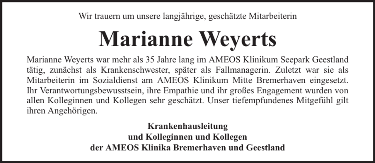 <p>Wir trauern um unsere langjährige, geschätzte Mitarbeiterin</p><p>Marianne Weyerts<br />Marianne Weyerts war mehr als 35 Jahre lang im AMEOS Klinikum Seepark Geestland<br />tätig, zunächst als Krankenschwester, später als Fallmanagerin. Zuletzt war sie als<br />Mitarbeiterin im Sozialdienst am AMEOS Klinikum Mitte Bremerhaven eingesetzt.<br />Ihr Verantwortungsbewusstsein, ihre Empathie und ihr großes Engagement wurden von<br />allen Kolleginnen und Kollegen sehr geschätzt. Unser tiefempfundenes Mitgefühl gilt<br />ihren Angehörigen.<br />Krankenhausleitung<br />und Kolleginnen und Kollegen<br />der AMEOS Klinika Bremerhaven und Geestland</p>