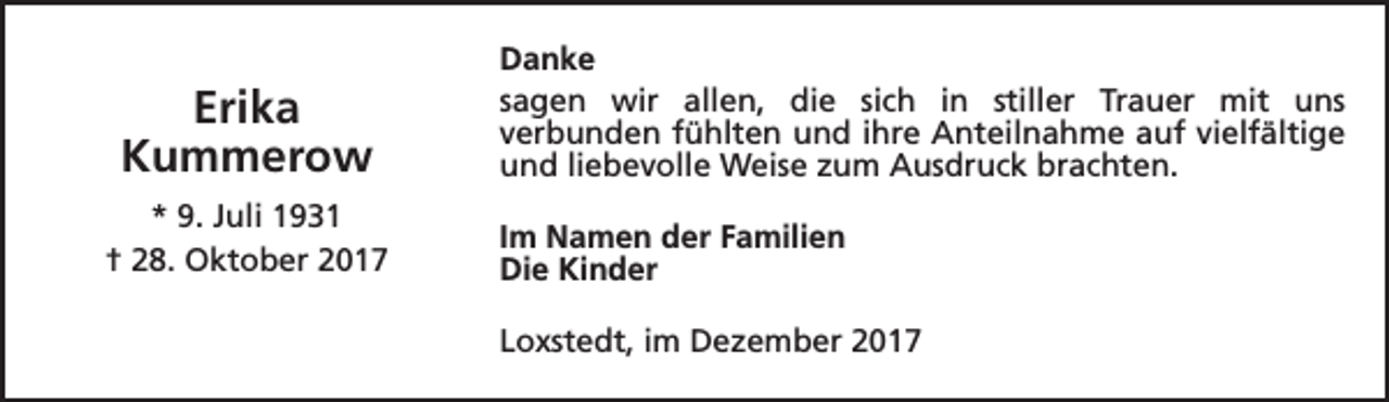 <p>Erika<br />Kummerow<br />* 9. Juli 1931<br />† 28. Oktober 2017</p><p>Danke<br />sagen wir allen, die sich in stiller Trauer mit uns<br />verbunden fühlten und ihre Anteilnahme auf vielfältige<br />und liebevolle Weise zum Ausdruck brachten.<br />Im Namen der Familien<br />Die Kinder<br />Loxstedt, im Dezember 2017</p>