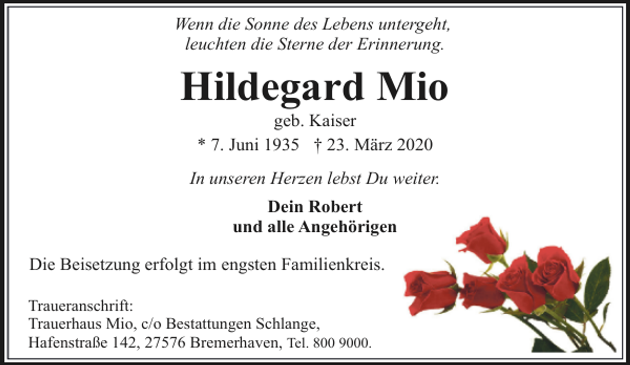 <p>Wenn die Sonne des Lebens untergeht,<br />leuchten die Sterne der Erinnerung.</p><p>Hildegard Mio<br />geb. Kaiser<br />* 7. Juni 1935 † 23. März 2020</p><p>In unseren Herzen lebst Du weiter.<br />Dein Robert<br />und alle Angehörigen<br />Die Beisetzung erfolgt im engsten Familienkreis.<br />Traueranschrift:<br />Trauerhaus Mio, c/o Bestattungen Schlange,<br />Hafenstraße 142, 27576 Bremerhaven, Tel. 800 9000.</p>