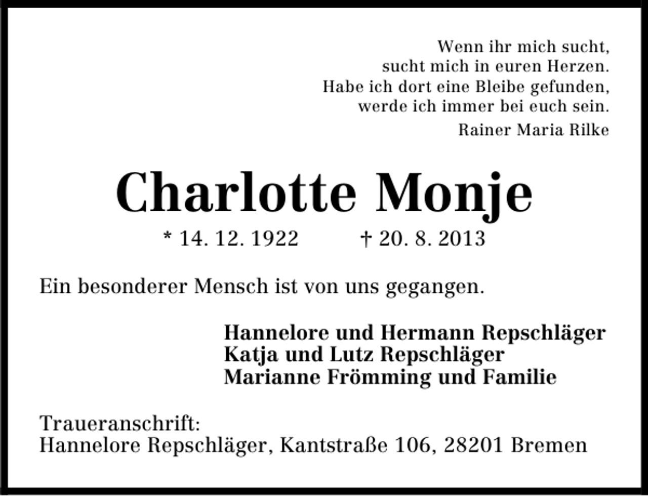 <p>Wenn ihr mich sucht,<br />sucht mich in euren Herzen.<br />Habe ich dort eine Bleibe gefunden,<br />werde ich immer bei euch sein.<br />Rainer Maria Rilke</p><p>Charlotte Monje<br />* 14. 12. 1922</p><p>† 20. 8. 2013</p><p>Ein besonderer Mensch ist von uns gegangen.<br />Hannelore und Hermann Repschläger<br />Katja und Lutz Repschläger<br />Marianne Frömming und Familie<br />Traueranschrift:<br />Hannelore Repschläger, Kantstraße 106, 28201 Bremen</p>