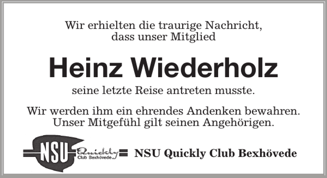 <p>Wir erhielten die traurige Nachricht,<br />dass unser Mitglied</p><p>Heinz Wiederholz<br />seine letzte Reise antreten musste.</p><p>Wir werden ihm ein ehrendes Andenken bewahren.<br />Unser Mitgefühl gilt seinen Angehörigen.<br />NSU Quickly Club Bexhövede</p>