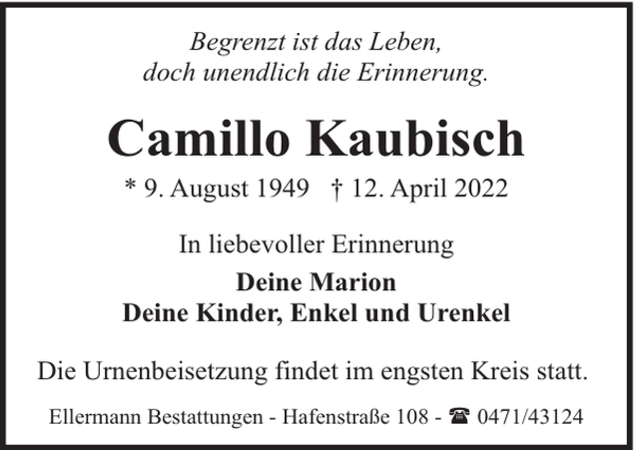 <p>Begrenzt ist das Leben,<br />doch unendlich die Erinnerung.</p><p>Camillo Kaubisch<br />* 9. August 1949 † 12. April 2022</p><p>In liebevoller Erinnerung<br />Deine Marion<br />Deine Kinder, Enkel und Urenkel<br />Die Urnenbeisetzung findet im engsten Kreis statt.<br />Ellermann Bestattungen - Hafenstraße 108 - ( 0471/43124</p>