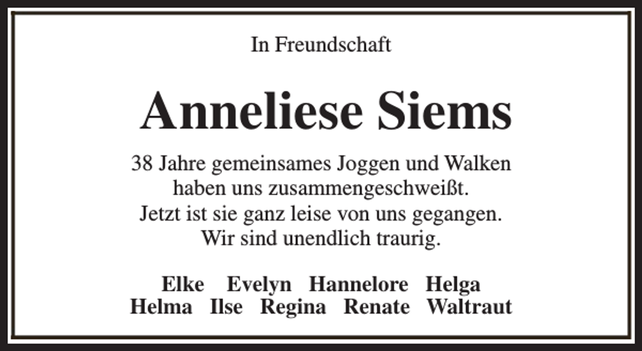 <p>In Freundschaft</p><p>Anneliese Siems<br />38 Jahre gemeinsames Joggen und Walken<br />haben uns zusammengeschweißt.<br />Jetzt ist sie ganz leise von uns gegangen.<br />Wir sind unendlich traurig.<br />Elke Evelyn Hannelore Helga<br />Helma Ilse Regina Renate Waltraut</p>