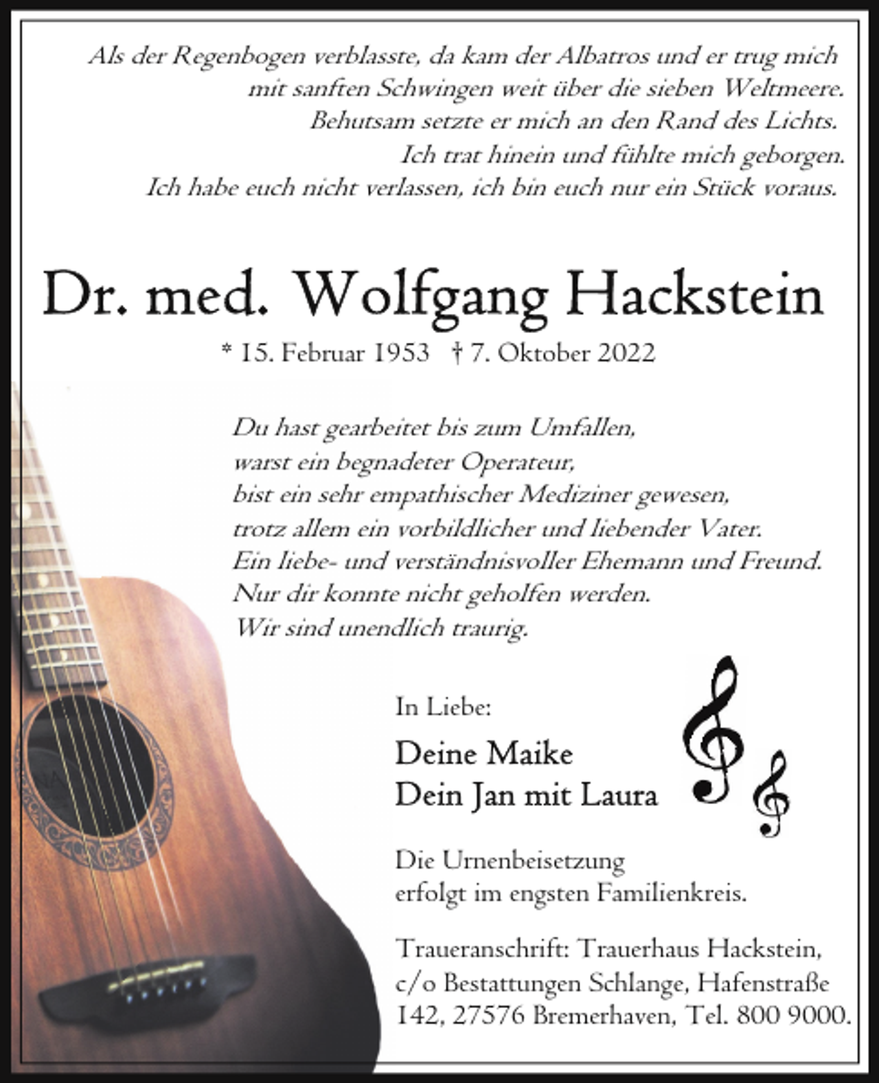 <p>Als der Regenbogen verblasste, da kam der Albatros und er trug mich<br />mit sanften Schwingen weit über die sieben Weltmeere.<br />Behutsam setzte er mich an den Rand des Lichts.<br />Ich trat hinein und fühlte mich geborgen.<br />Ich habe euch nicht verlassen, ich bin euch nur ein Stück voraus.</p><p>* 15. Februar 1953 † 7. Oktober 2022</p><p>Du hast gearbeitet bis zum Umfallen,<br />warst ein begnadeter Operateur,<br />bist ein sehr empathischer Mediziner gewesen,<br />trotz allem ein vorbildlicher und liebender Vater.<br />Ein liebe- und verständnisvoller Ehemann und Freund.<br />Nur dir konnte nicht geholfen werden.<br />Wir sind unendlich traurig.<br />In Liebe:</p><p>Die Urnenbeisetzung<br />erfolgt im engsten Familienkreis.<br />Traueranschrift: Trauerhaus Hackstein,<br />c/o Bestattungen Schlange, Hafenstraße<br />142, 27576 Bremerhaven, Tel. 800 9000.</p>