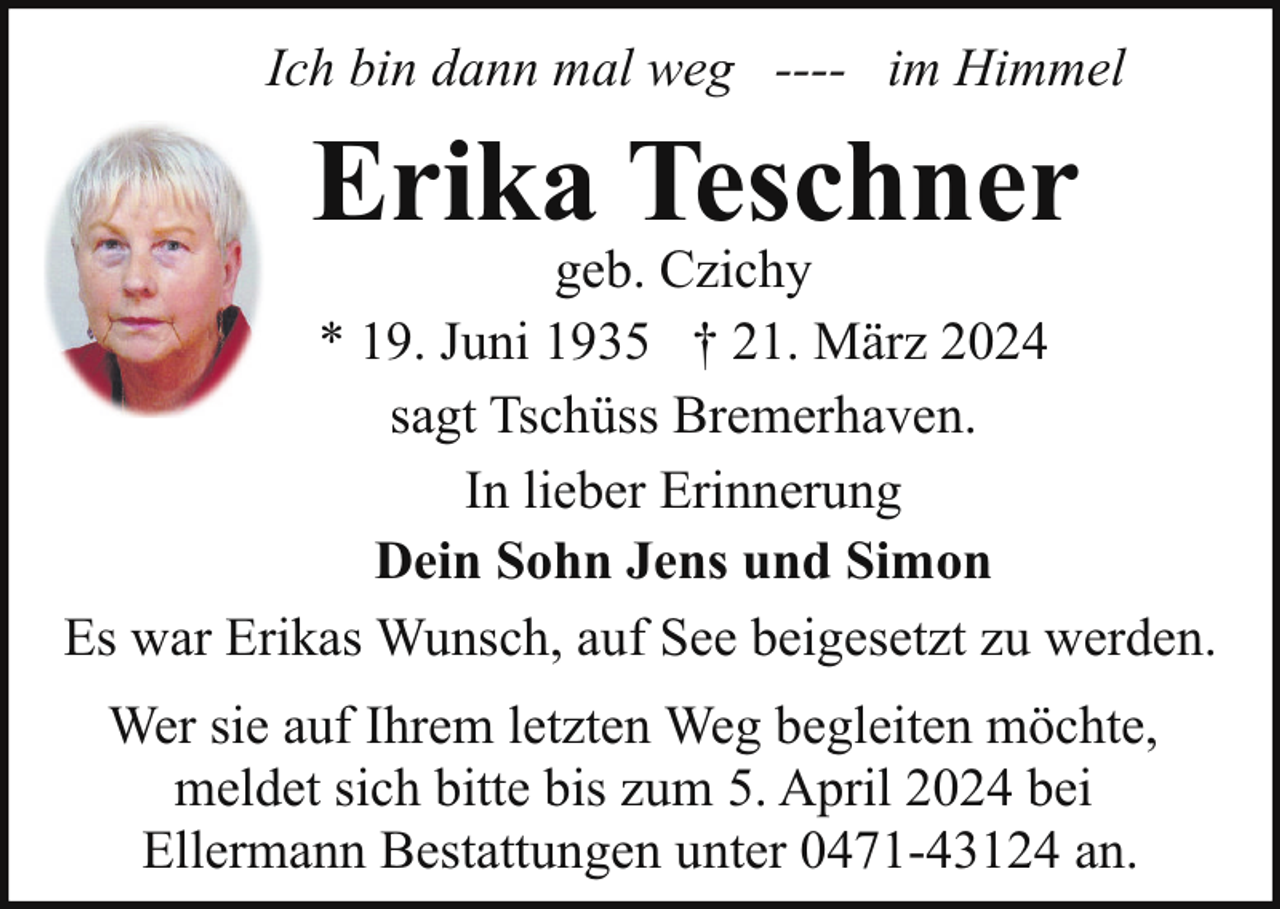 <p>Ich bin dann mal weg ---- im Himmel</p><p>Erika Teschner</p><p>geb. Czichy<br />* 19. Juni 1935 † 21. März 2024<br />sagt Tschüss Bremerhaven.<br />In lieber Erinnerung<br />Dein Sohn Jens und Simon<br />Es war Erikas Wunsch, auf See beigesetzt zu werden.<br />Wer sie auf Ihrem letzten Weg begleiten möchte,<br />meldet sich bitte bis zum 5. April 2024 bei<br />Ellermann Bestattungen unter 0471-43124 an.</p>