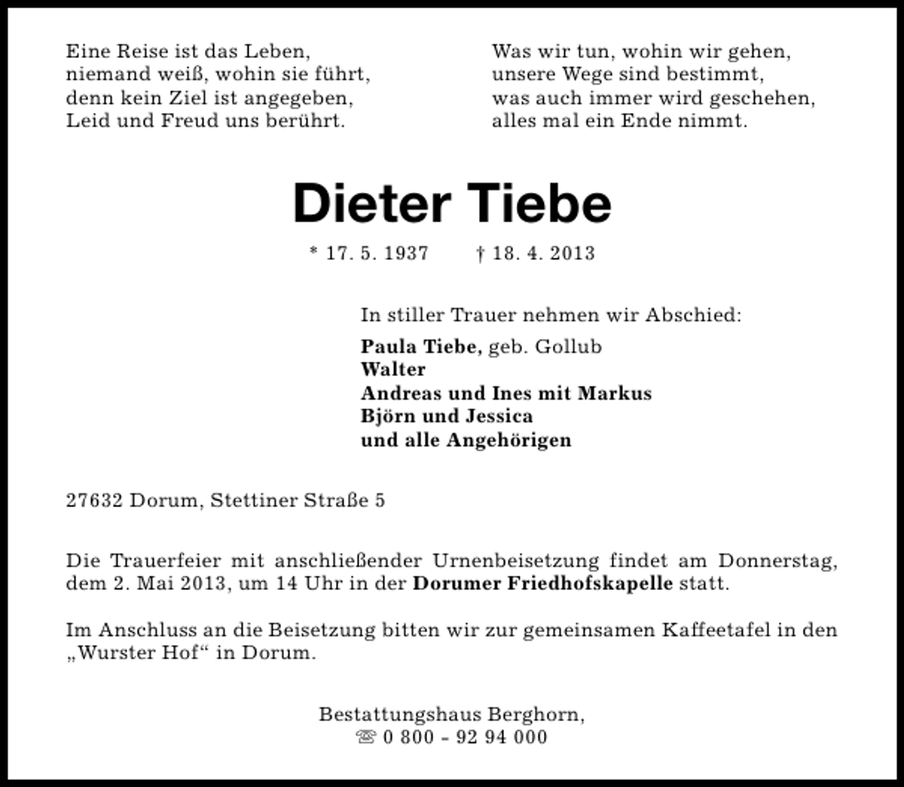 <p>Eine Reise ist das Leben,<br />niemand weiß, wohin sie führt,<br />denn kein Ziel ist angegeben,<br />Leid und Freud uns berührt.</p><p>Was wir tun, wohin wir gehen,<br />unsere Wege sind bestimmt,<br />was auch immer wird geschehen,<br />alles mal ein Ende nimmt.</p><p>Dieter Tiebe<br />* 17. 5. 1937</p><p>† 18. 4. 2013</p><p>In stiller Trauer nehmen wir Abschied:<br />Paula Tiebe, geb. Gollub<br />Walter<br />Andreas und Ines mit Markus<br />Björn und Jessica<br />und alle Angehörigen<br />27632 Dorum, Stettiner Straße 5<br />Die Trauerfeier mit anschließender Urnenbeisetzung findet am Donnerstag,<br />dem 2. Mai 2013, um 14 Uhr in der Dorumer Friedhofskapelle statt.<br />Im Anschluss an die Beisetzung bitten wir zur gemeinsamen Kaffeetafel in den<br />„Wurster Hof“ in Dorum.<br />Bestattungshaus Berghorn,<br />s 0 800 - 92 94 000</p>