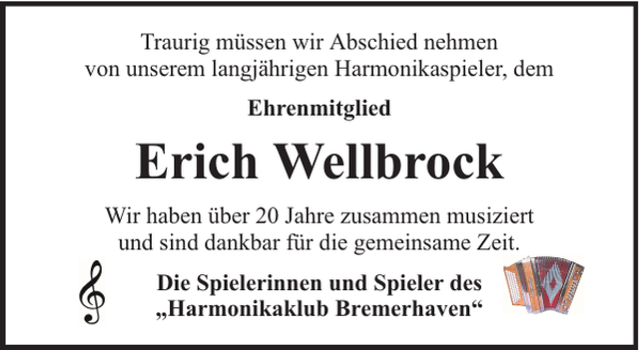 <p>Traurig müssen wir Abschied nehmen<br />von unserem langjährigen Harmonikaspieler, dem<br />Ehrenmitglied</p><p>Erich Wellbrock<br />Wir haben über 20 Jahre zusammen musiziert<br />und sind dankbar für die gemeinsame Zeit.<br />Die Spielerinnen und Spieler des<br />„Harmonikaklub Bremerhaven“</p>