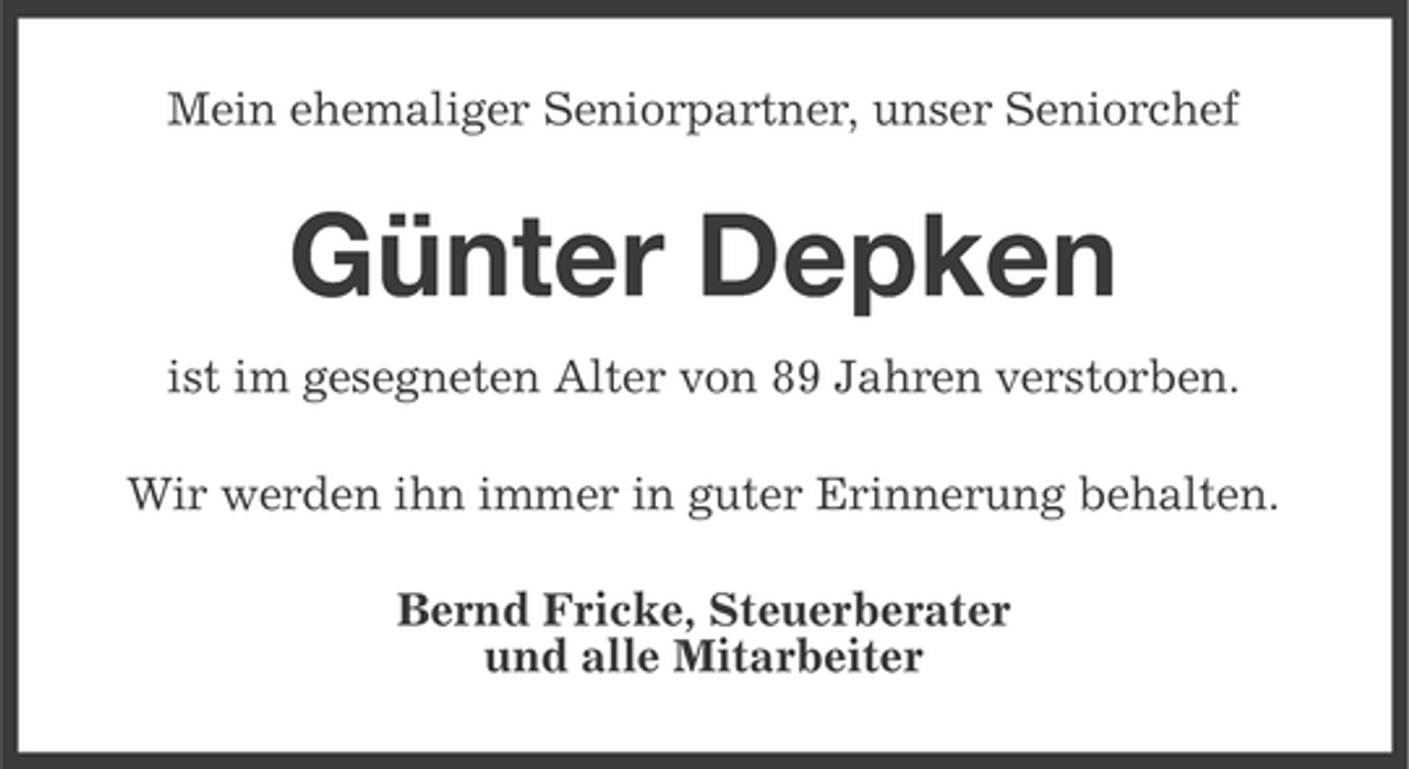 <p>Mein ehemaliger Seniorpartner, unser Seniorchef</p><p>Günter Depken<br />ist im gesegneten Alter von 89 Jahren verstorben.<br />Wir werden ihn immer in guter Erinnerung behalten.<br />Bernd Fricke, Steuerberater<br />und alle Mitarbeiter</p>