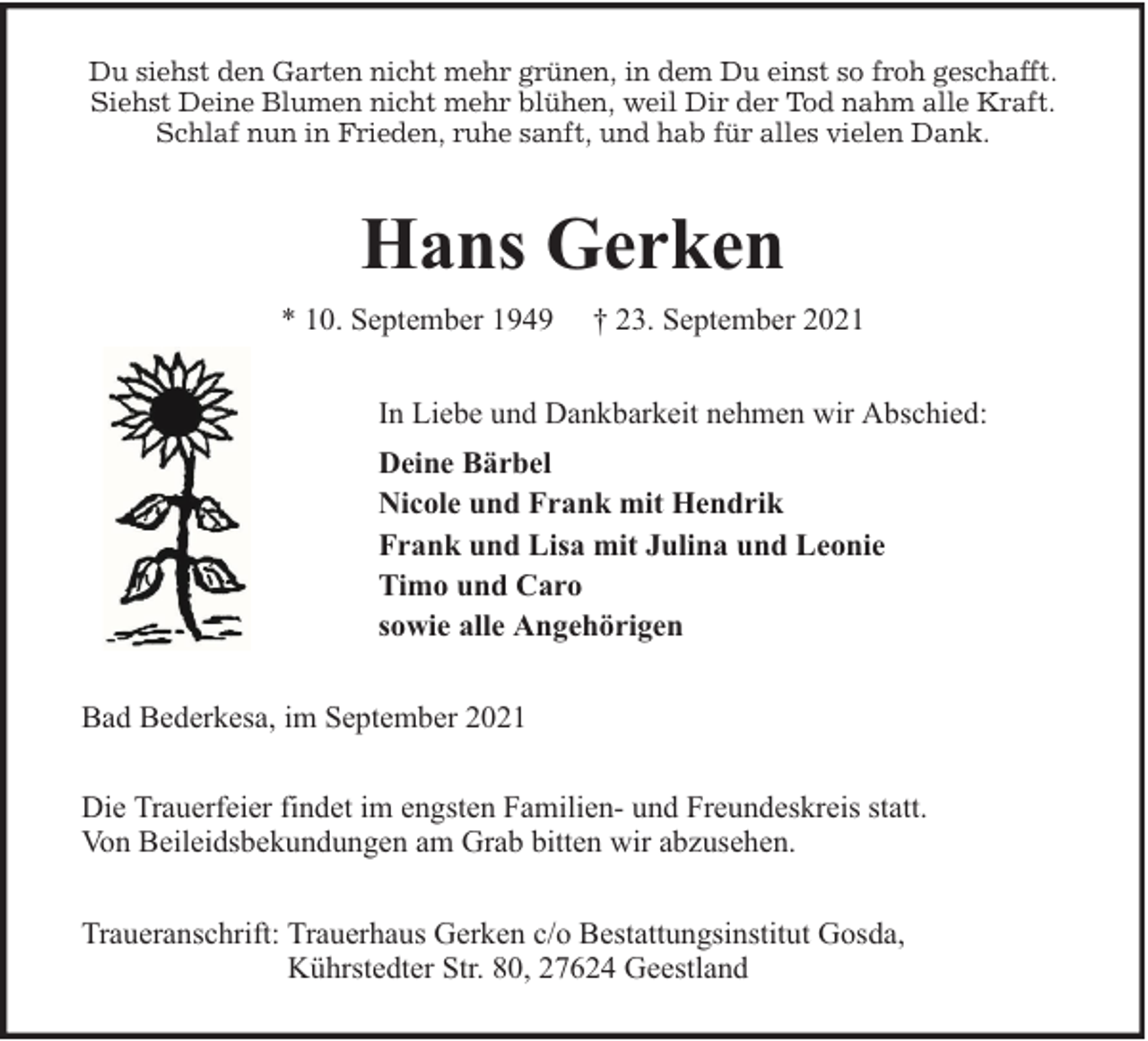 <p>Du siehst den Garten nicht mehr grünen, in dem Du einst so froh geschafft.<br />Siehst Deine Blumen nicht mehr blühen, weil Dir der Tod nahm alle Kraft.<br />Schlaf nun in Frieden, ruhe sanft, und hab für alles vielen Dank.</p><p>Hans Gerken<br />* 10. September 1949</p><p>† 23. September 2021</p><p>In Liebe und Dankbarkeit nehmen wir Abschied:<br />Deine Bärbel<br />Nicole und Frank mit Hendrik<br />Frank und Lisa mit Julina und Leonie<br />Timo und Caro<br />sowie alle Angehörigen<br />Bad Bederkesa, im September 2021<br />Die Trauerfeier findet im engsten Familien- und Freundeskreis statt.<br />Von Beileidsbekundungen am Grab bitten wir abzusehen.<br />Traueranschrift: Trauerhaus Gerken c/o Bestattungsinstitut Gosda,<br />Kührstedter Str. 80, 27624 Geestland</p>
