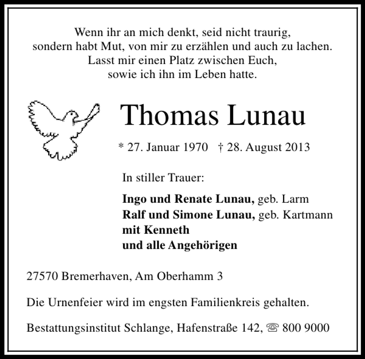 <p>Wenn ihr an mich denkt, seid nicht traurig,<br />sondern habt Mut, von mir zu erzählen und auch zu lachen.<br />Lasst mir einen Platz zwischen Euch,<br />sowie ich ihn im Leben hatte.</p><p>Thomas Lunau<br />* 27. Januar 1970 † 28. August 2013<br />In stiller Trauer:<br />Ingo und Renate Lunau, geb. Larm<br />Ralf und Simone Lunau, geb. Kartmann<br />mit Kenneth<br />und alle Angehörigen<br />27570 Bremerhaven, Am Oberhamm 3<br />Die Urnenfeier wird im engsten Familienkreis gehalten.<br />Bestattungsinstitut Schlange, Hafenstraße 142, s 800 9000</p>