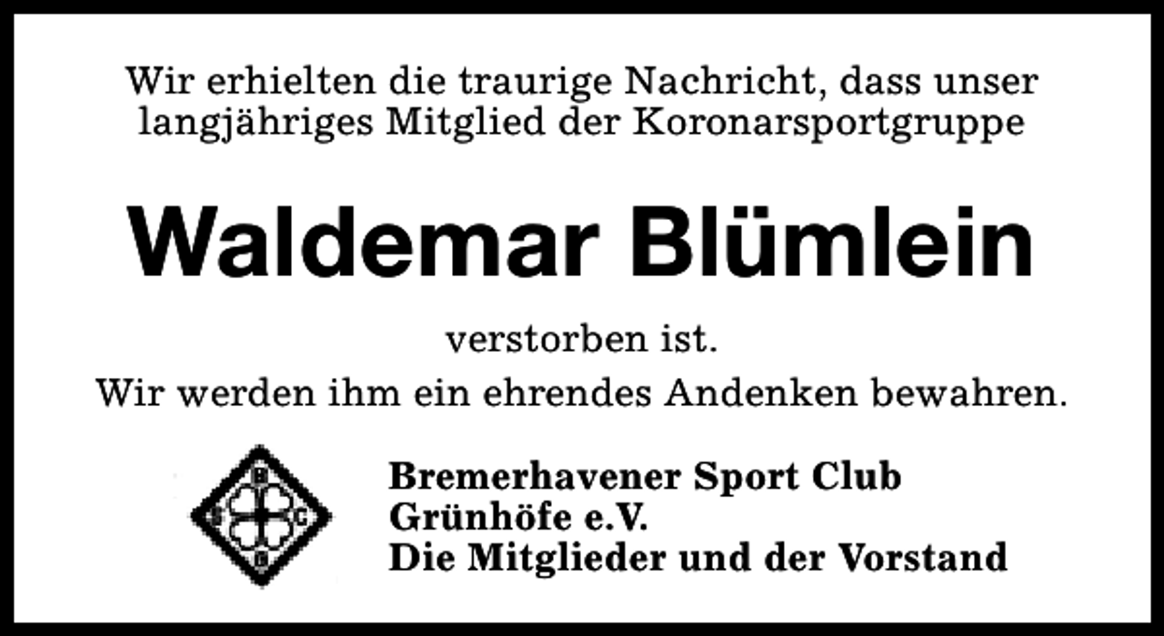 <p>Wir erhielten die traurige Nachricht, dass unser<br />langjähriges Mitglied der Koronarsportgruppe</p>
<p>Waldemar Blümlein<br />verstorben ist.<br />Wir werden ihm ein ehrendes Andenken bewahren.<br />Bremerhavener Sport Club<br />Grünhöfe e.V.<br />Die Mitglieder und der Vorstand</p>