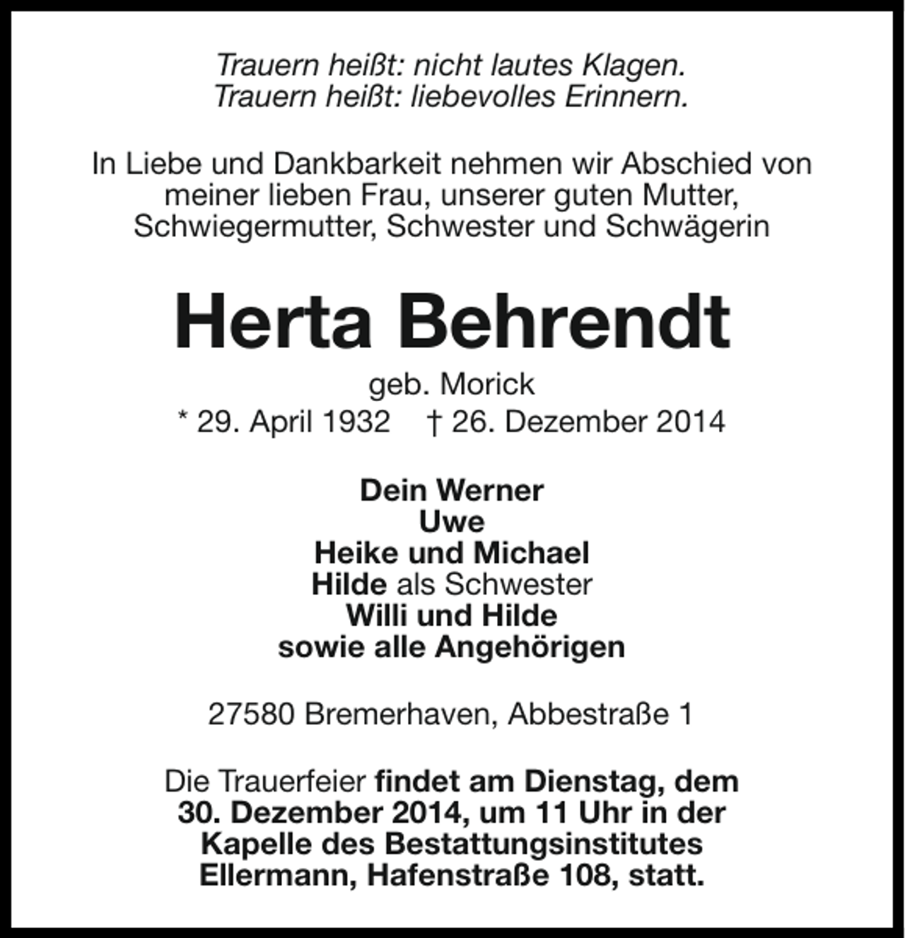 <p>Trauern heißt: nicht lautes Klagen.<br />Trauern heißt: liebevolles Erinnern.<br />In Liebe und Dankbarkeit nehmen wir Abschied von<br />meiner lieben Frau, unserer guten Mutter,<br />Schwiegermutter, Schwester und Schwägerin</p><p>Herta Behrendt<br />geb. Morick<br />* 29. April 1932 † 26. Dezember 2014<br />Dein Werner<br />Uwe<br />Heike und Michael<br />Hilde als Schwester<br />Willi und Hilde<br />sowie alle Angehörigen<br />27580 Bremerhaven, Abbestraße 1<br />Die Trauerfeier findet am Dienstag, dem<br />30. Dezember 2014, um 11 Uhr in der<br />Kapelle des Bestattungsinstitutes<br />Ellermann, Hafenstraße 108, statt.</p>