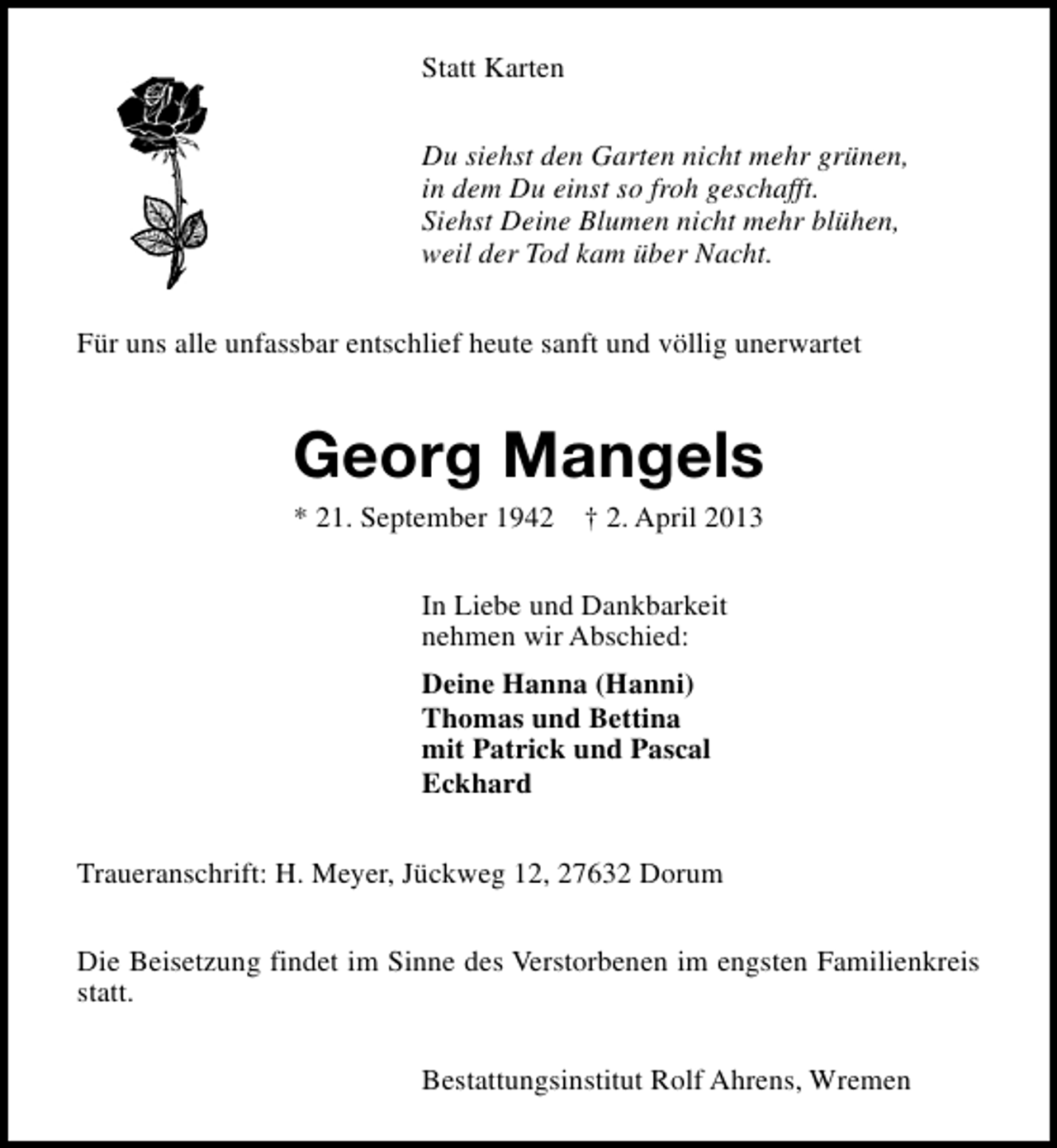 <p>Statt Karten<br />Du siehst den Garten nicht mehr grünen,<br />in dem Du einst so froh geschafft.<br />Siehst Deine Blumen nicht mehr blühen,<br />weil der Tod kam über Nacht.<br />Für uns alle unfassbar entschlief heute sanft und völlig unerwartet</p><p>Georg Mangels<br />* 21. September 1942</p><p>† 2. April 2013</p><p>In Liebe und Dankbarkeit<br />nehmen wir Abschied:<br />Deine Hanna (Hanni)<br />Thomas und Bettina<br />mit Patrick und Pascal<br />Eckhard<br />Traueranschrift: H. Meyer, Jückweg 12, 27632 Dorum<br />Die Beisetzung findet im Sinne des Verstorbenen im engsten Familienkreis<br />statt.<br />Bestattungsinstitut Rolf Ahrens, Wremen</p>