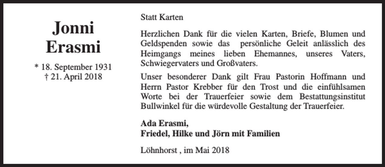 <p>Jonni<br />Erasmi<br />* 18. September 1931<br />† 21. April 2018</p><p>Statt Karten<br />Herzlichen Dank für die vielen Karten, Briefe, Blumen und<br />Geldspenden sowie das persönliche Geleit anlässlich des<br />Heimgangs meines lieben Ehemannes, unseres Vaters,<br />Schwiegervaters und Großvaters.<br />Unser besonderer Dank gilt Frau Pastorin Hoffmann und<br />Herrn Pastor Krebber für den Trost und die einfühlsamen<br />Worte bei der Trauerfeier sowie dem Bestattungsinstitut<br />Bullwinkel für die würdevolle Gestaltung der Trauerfeier.<br />Ada Erasmi,<br />Friedel, Hilke und Jörn mit Familien<br />Löhnhorst , im Mai 2018</p>