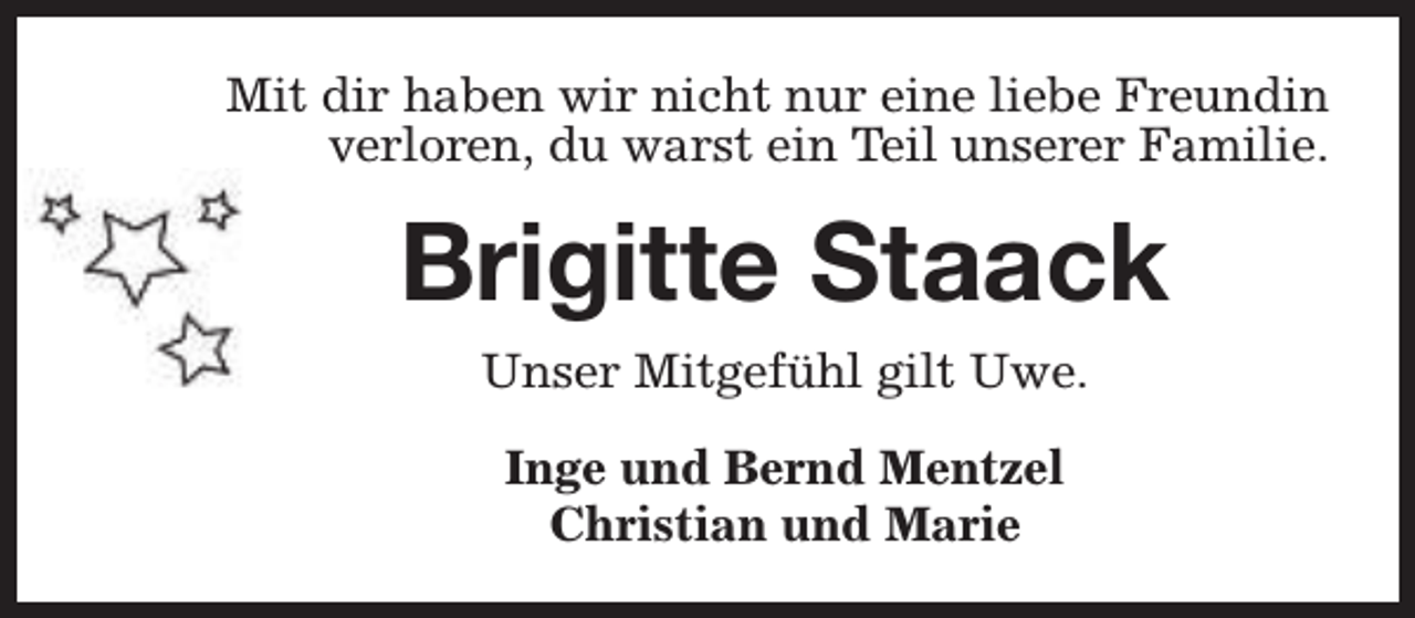 <p>Mit dir haben wir nicht nur eine liebe Freundin<br />verloren, du warst ein Teil unserer Familie.</p><p>Brigitte Staack<br />Unser Mitgefühl gilt Uwe.<br />Inge und Bernd Mentzel<br />Christian und Marie</p>
