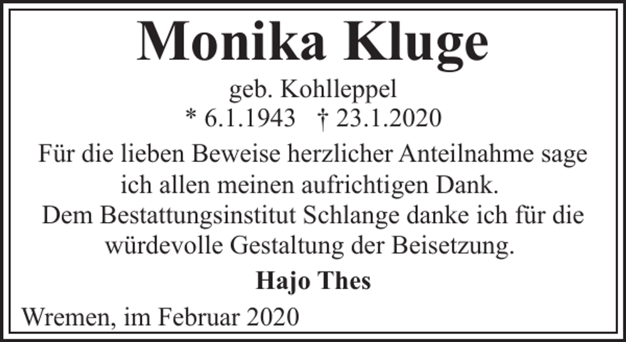 <p>Monika Kluge</p><p>geb. Kohlleppel<br />* 6.1.1943 † 23.1.2020<br />Für die lieben Beweise herzlicher Anteilnahme sage<br />ich allen meinen aufrichtigen Dank.<br />Dem Bestattungsinstitut Schlange danke ich für die<br />würdevolle Gestaltung der Beisetzung.<br />Hajo Thes<br />Wremen, im Februar 2020</p>