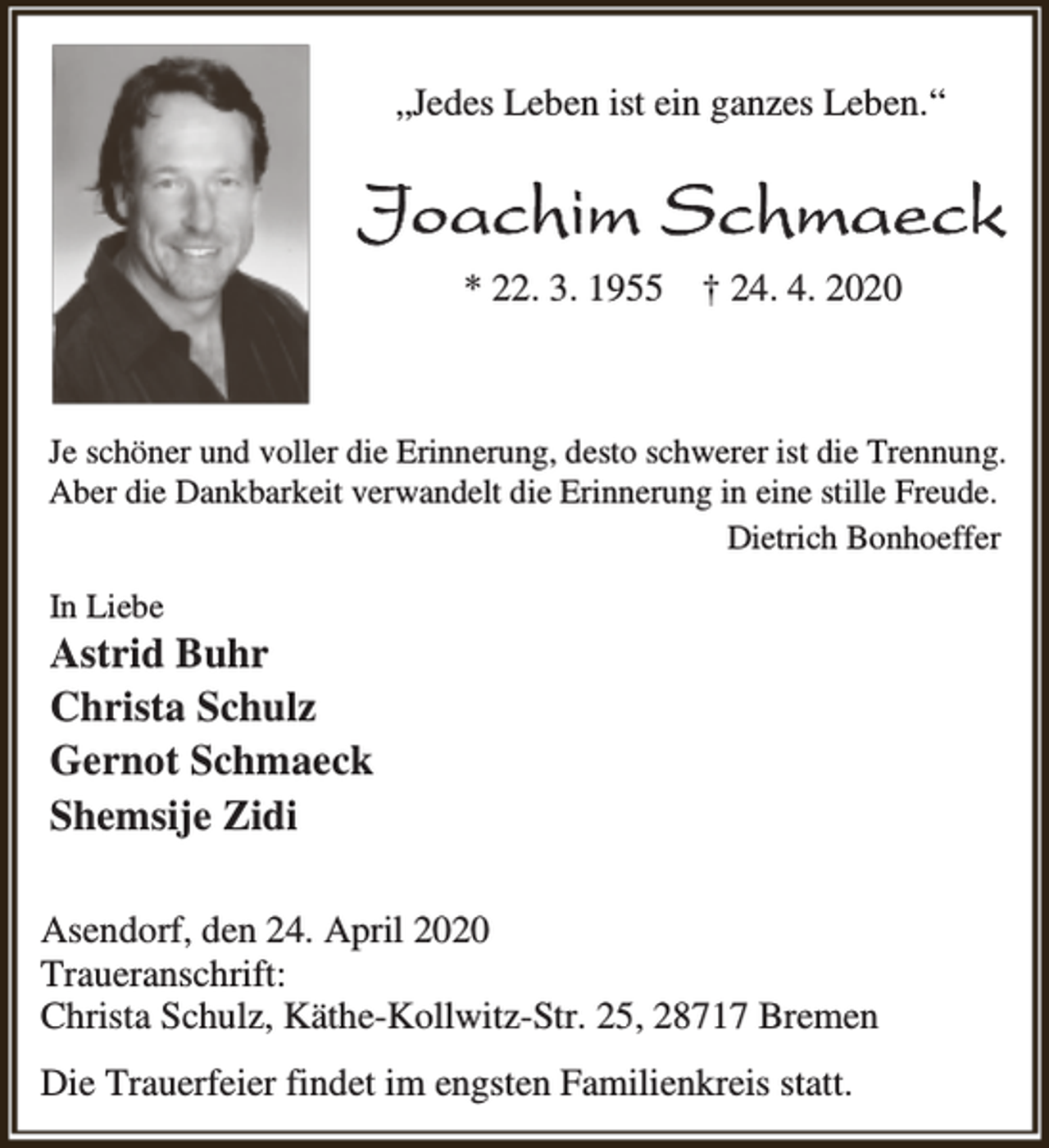 <p>„Jedes Leben ist ein ganzes Leben.“</p><p>Joachim Schmaeck<br />* 22. 3. 1955 † 24. 4. 2020</p><p>Je schöner und voller die Erinnerung, desto schwerer ist die Trennung.<br />Aber die Dankbarkeit verwandelt die Erinnerung in eine stille Freude.<br />Dietrich Bonhoeffer<br />In Liebe</p><p>Astrid Buhr<br />Christa Schulz<br />Gernot Schmaeck<br />Shemsije Zidi<br />Asendorf, den 24. April 2020<br />Traueranschrift:<br />Christa Schulz, Käthe-Kollwitz-Str. 25, 28717 Bremen<br />Die Trauerfeier findet im engsten Familienkreis statt.</p>