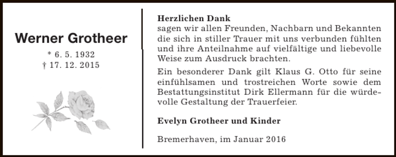 <p>Werner Grotheer<br />* 6. 5. 1932<br />† 17. 12. 2015</p><p>Herzlichen Dank<br />sagen wir allen Freunden, Nachbarn und Bekannten<br />die sich in stiller Trauer mit uns verbunden fühlten<br />und ihre Anteilnahme auf vielfältige und liebevolle<br />Weise zum Ausdruck brachten.<br />Ein besonderer Dank gilt Klaus G. Otto für seine<br />einfühlsamen und trostreichen Worte sowie dem<br />Bestattungsinstitut Dirk Ellermann für die würdevolle Gestaltung der Trauerfeier.<br />Evelyn Grotheer und Kinder<br />Bremerhaven, im Januar 2016</p>