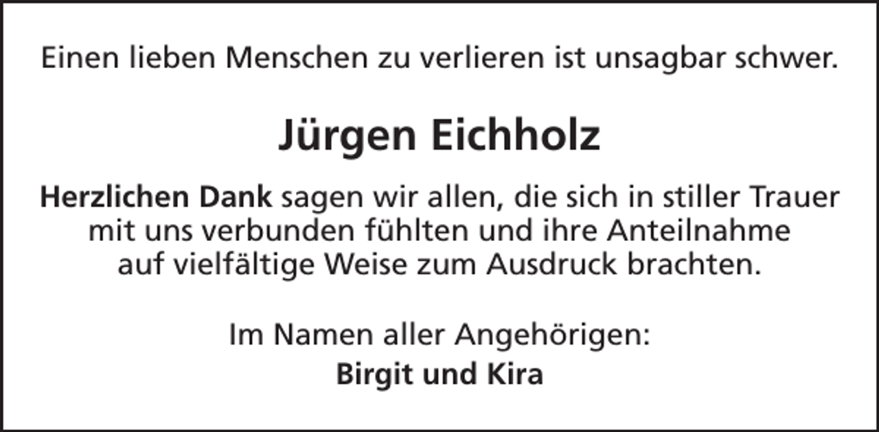 <p>Einen lieben Menschen zu verlieren ist unsagbar schwer.</p><p>Jürgen Eichholz<br />Herzlichen Dank sagen wir allen, die sich in stiller Trauer<br />mit uns verbunden fühlten und ihre Anteilnahme<br />auf vielfältige Weise zum Ausdruck brachten.<br />Im Namen aller Angehörigen:<br />Birgit und Kira</p>