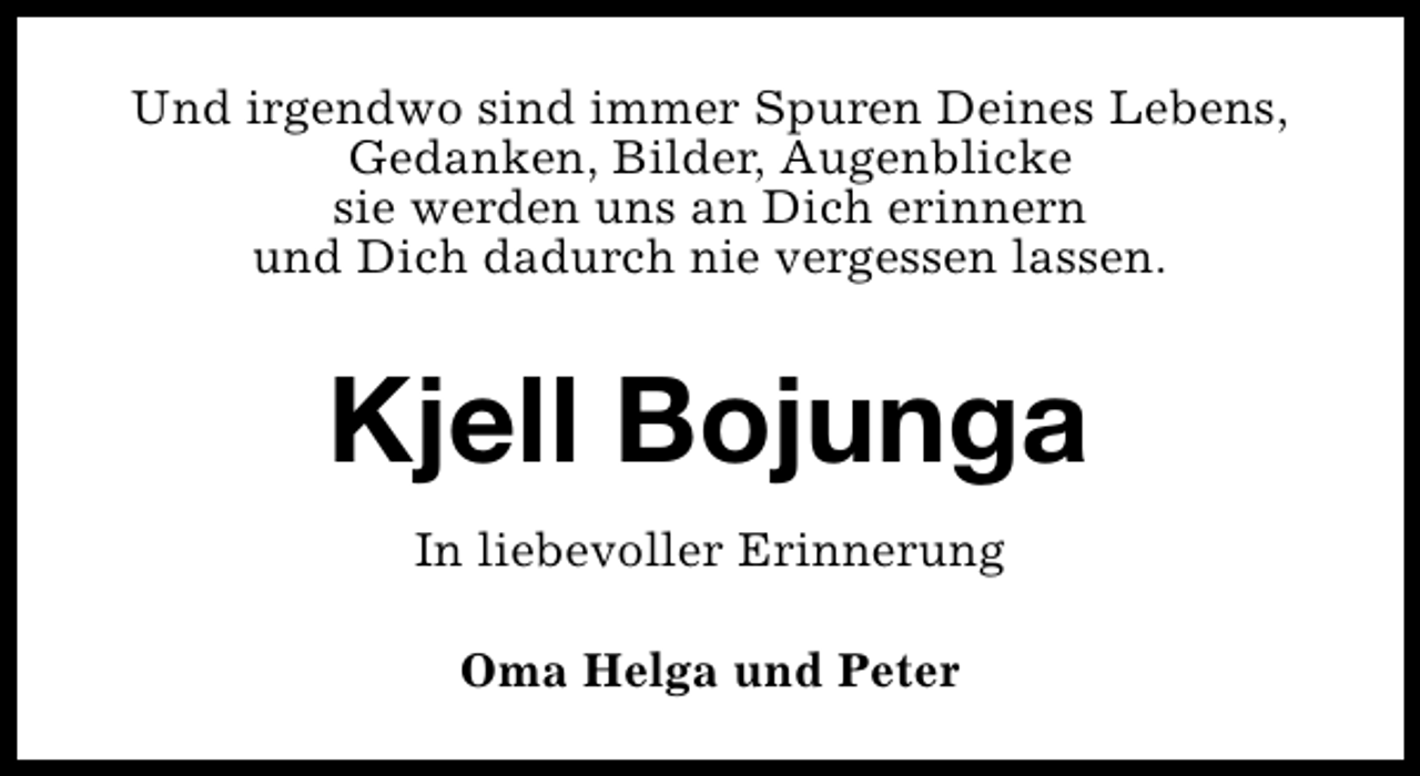 <p>Und irgendwo sind immer Spuren Deines Lebens,<br />Gedanken, Bilder, Augenblicke<br />sie werden uns an Dich erinnern<br />und Dich dadurch nie vergessen lassen.</p><p>Kjell Bojunga<br />In liebevoller Erinnerung<br />Oma Helga und Peter</p>
