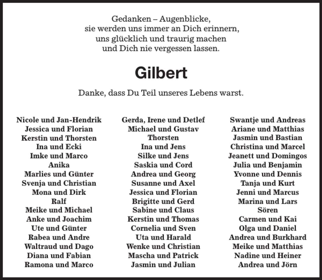 <p>Gedanken – Augenblicke,<br />sie werden uns immer an Dich erinnern,<br />uns glücklich und traurig machen<br />und Dich nie vergessen lassen.</p><p>Gilbert<br />Danke, dass Du Teil unseres Lebens warst.<br />Nicole und Jan-Hendrik<br />Jessica und Florian<br />Kerstin und Thorsten<br />Ina und Ecki<br />Imke und Marco<br />Anika<br />Marlies und Günter<br />Svenja und Christian<br />Mona und Dirk<br />Ralf<br />Meike und Michael<br />Anke und Joachim<br />Ute und Günter<br />Rabea und Andre<br />Waltraud und Dago<br />Diana und Fabian<br />Ramona und Marco</p><p>Gerda, Irene und Detlef<br />Michael und Gustav<br />Thorsten<br />Ina und Jens<br />Silke und Jens<br />Saskia und Cord<br />Andrea und Georg<br />Susanne und Axel<br />Jessica und Florian<br />Brigitte und Gerd<br />Sabine und Claus<br />Kerstin und Thomas<br />Cornelia und Sven<br />Uta und Harald<br />Wenke und Christian<br />Mascha und Patrick<br />Jasmin und Julian</p><p>Swantje und Andreas<br />Ariane und Matthias<br />Jasmin und Bastian<br />Christina und Marcel<br />Jeanett und Domingos<br />Julia und Benjamin<br />Yvonne und Dennis<br />Tanja und Kurt<br />Jenni und Marcus<br />Marina und Lars<br />Sören<br />Carmen und Kai<br />Olga und Daniel<br />Andrea und Burkhard<br />Meike und Matthias<br />Nadine und Heiner<br />Andrea und Jörn</p>