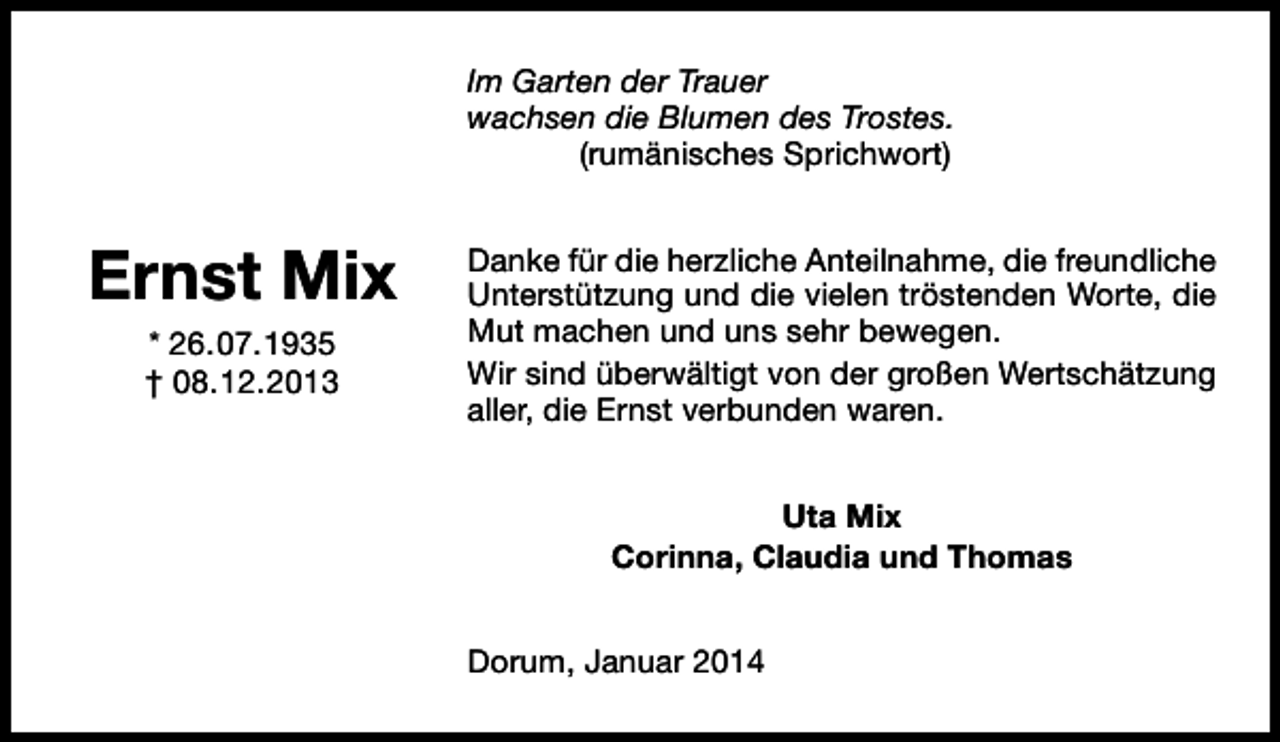 <p>Im Garten der Trauer<br />wachsen die Blumen des Trostes.<br />(rumänisches Sprichwort)</p><p>Ernst Mix<br />* 26.07.1935<br />† 08.12.2013</p><p>Danke für die herzliche Anteilnahme, die freundliche<br />Unterstützung und die vielen tröstenden Worte, die<br />Mut machen und uns sehr bewegen.<br />Wir sind überwältigt von der großen Wertschätzung<br />aller, die Ernst verbunden waren.<br />Uta Mix<br />Corinna, Claudia und Thomas<br />Dorum, Januar 2014</p>