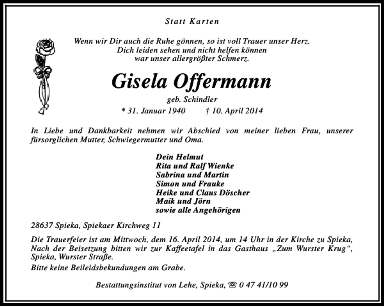 <p>Statt Karten<br />Wenn wir Dir auch die Ruhe gönnen, so ist voll Trauer unser Herz.<br />Dich leiden sehen und nicht helfen können<br />war unser allergrößter Schmerz.</p><p>Gisela Offermann<br />geb. Schindler<br />* 31. Januar 1940<br />† 10. April 2014</p><p>In Liebe und Dankbarkeit nehmen wir Abschied von meiner lieben Frau, unserer<br />fürsorglichen Mutter, Schwiegermutter und Oma.<br />Dein Helmut<br />Rita und Ralf Wienke<br />Sabrina und Martin<br />Simon und Frauke<br />Heike und Claus Döscher<br />Maik und Jörn<br />sowie alle Angehörigen<br />28637 Spieka, Spiekaer Kirchweg 11<br />Die Trauerfeier ist am Mittwoch, dem 16. April 2014, um 14 Uhr in der Kirche zu Spieka,<br />Nach der Beisetzung bitten wir zur Kaffeetafel in das Gasthaus „Zum Wurster Krug“,<br />Spieka, Wurster Straße.<br />Bitte keine Beileidsbekundungen am Grabe.<br />Bestattungsinstitut von Lehe, Spieka, s 0 47 41/10 99</p>